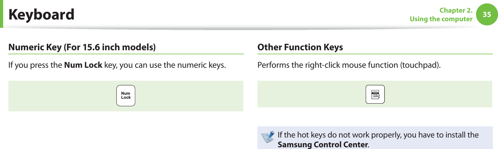 35Chapter 2. Using the computer KeyboardNumeric Key (For 15.6 inch models)If you press the Num Lock key, you can use the numeric keys.NumLockOther Function KeysPerforms the right-click mouse function (touchpad).If the hot keys do not work properly, you have to install the Samsung Control Center.