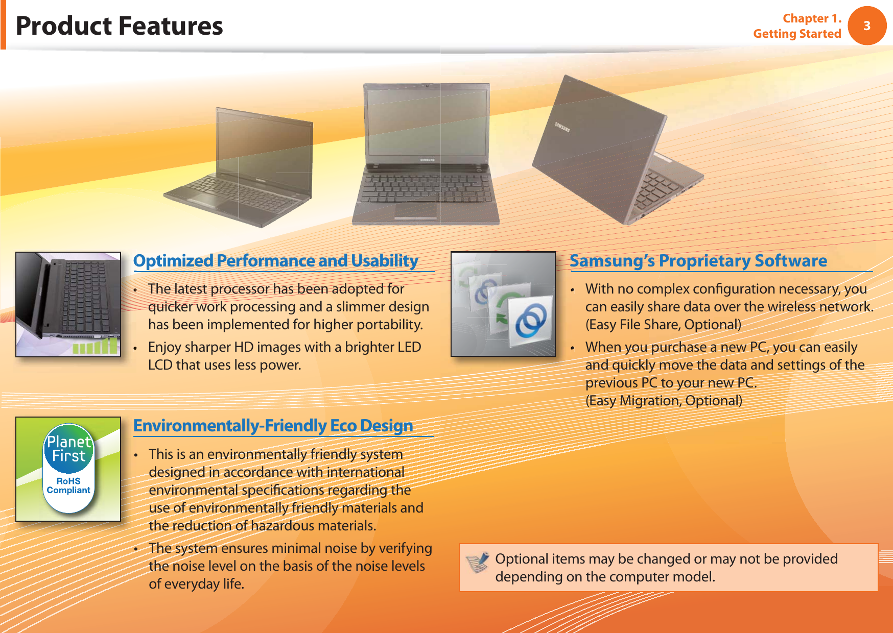 3Chapter 1. Getting StartedProduct FeaturesThis is an environmentally friendly system tdesigned in accordance with international environmental speciﬁ cations regarding the use of environmentally friendly materials and the reduction of hazardous materials.The system ensures minimal noise by verifying tthe noise level on the basis of the noise levels of everyday life.Environmentally-Friendly Eco DesignWith no complex conﬁ guration necessary, you tcan easily share data over the wireless network. (Easy File Share, Optional)When you purchase a new PC, you can easily tand quickly move the data and settings of the previous PC to your new PC.(Easy Migration, Optional)Samsung’s Proprietary SoftwareOptional items may be changed or may not be provided depending on the computer model.The latest processor has been adopted for tquicker work processing and a slimmer design has been implemented for higher portability.Enjoy sharper HD images with a brighter LED tLCD that uses less power. Optimized Performance and Usability