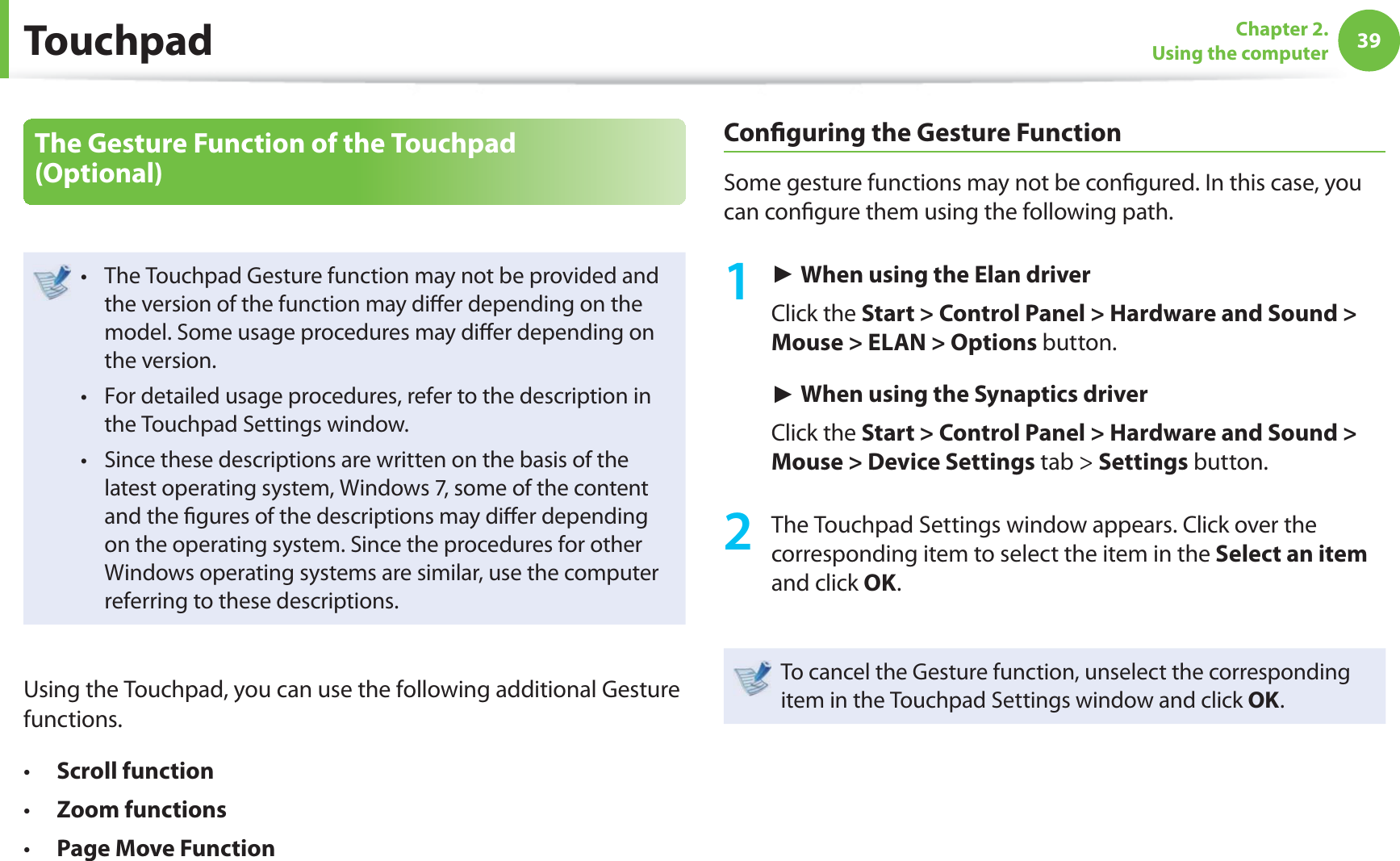 39Chapter 2. Using the computerThe Gesture Function of the Touchpad (Optional)The Touchpad Gesture function may not be provided and t the version of the function may diﬀ er depending on the model. Some usage procedures may diﬀ er depending on the version.For detailed usage procedures, refer to the description in t the Touchpad Settings window.Since these descriptions are written on the basis of the t latest operating system, Windows 7, some of the content and the ﬁ gures of the descriptions may diﬀ er depending on the operating system. Since the procedures for other Windows operating systems are similar, use the computer referring to these descriptions.Using the Touchpad, you can use the following additional Gesture functions.Scroll functiont Zoom functionst Page Move Functiont Conﬁ guring the Gesture FunctionSome gesture functions may not be conﬁ gured. In this case, you can conﬁ gure them using the following path.1 ► When using the Elan driver Click the Start &gt; Control Panel &gt; Hardware and Sound &gt; Mouse &gt; ELAN &gt; Options button.► When using the Synaptics driverClick the Start &gt; Control Panel &gt; Hardware and Sound &gt; Mouse &gt; Device Settings tab &gt; Settings button.2  The Touchpad Settings window appears. Click over the corresponding item to select the item in the Select an item and click OK.To cancel the Gesture function, unselect the corresponding item in the Touchpad Settings window and click OK.Touchpad