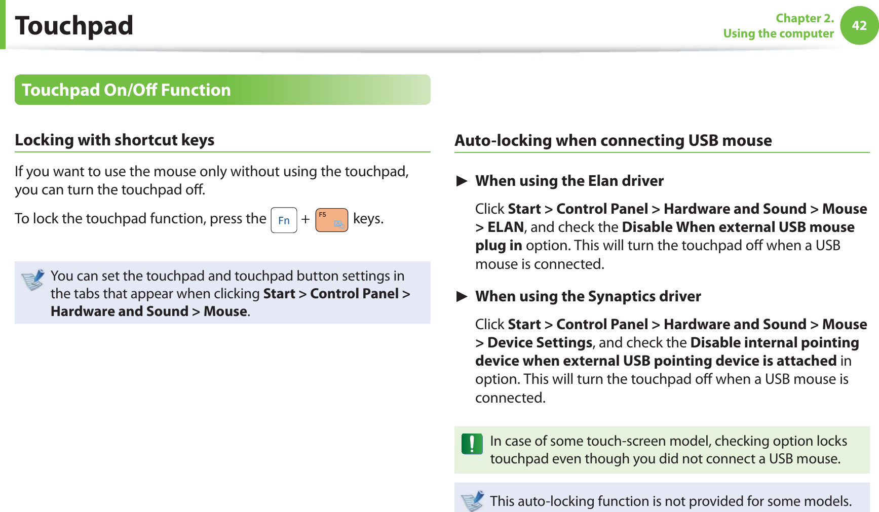 42Chapter 2. Using the computerTouchpadTouchpad On/Oﬀ  FunctionLocking with shortcut keysIf you want to use the mouse only without using the touchpad, you can turn the touchpad oﬀ .To lock the touchpad function, press the   +   keys.You can set the touchpad and touchpad button settings in the tabs that appear when clicking Start &gt; Control Panel &gt; Hardware and Sound &gt; Mouse.Auto-locking when connecting USB mouse► When using the Elan driver Click Start &gt; Control Panel &gt; Hardware and Sound &gt; Mouse &gt; ELAN, and check the Disable When external USB mouse plug in option. This will turn the touchpad oﬀ  when a USB mouse is connected.► When using the Synaptics driver Click Start &gt; Control Panel &gt; Hardware and Sound &gt; Mouse &gt; Device Settings, and check the Disable internal pointing device when external USB pointing device is attached in option. This will turn the touchpad oﬀ  when a USB mouse is connected.In case of some touch-screen model, checking option locks touchpad even though you did not connect a USB mouse.This auto-locking function is not provided for some models.