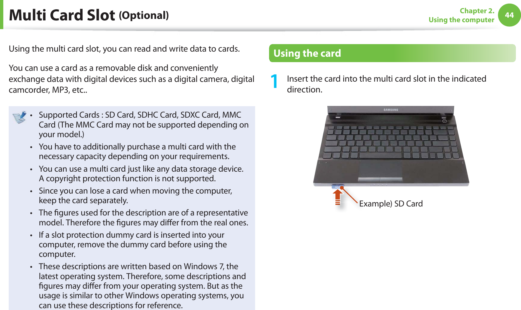 44Chapter 2. Using the computer Multi Card Slot (Optional)Using the multi card slot, you can read and write data to cards. You can use a card as a removable disk and conveniently exchange data with digital devices such as a digital camera, digital camcorder, MP3, etc..Supported Cards : SD Card, SDHC Card, SDXC Card, MMC t Card (The MMC Card may not be supported depending on your model.)You have to additionally purchase a multi card with the t necessary capacity depending on your requirements.You can use a multi card just like any data storage device. t A copyright protection function is not supported.Since you can lose a card when moving the computer, t keep the card separately.The ﬁ gures used for the description are of a representative t model. Therefore the ﬁ gures may diﬀ er from the real ones.If a slot protection dummy card is inserted into your t computer, remove the dummy card before using the computer.These descriptions are written based on Windows 7, the t latest operating system. Therefore, some descriptions and ﬁ gures may diﬀ er from your operating system. But as the usage is similar to other Windows operating systems, you can use these descriptions for reference.   Using the card1  Insert the card into the multi card slot in the indicated direction.Example) SD Card