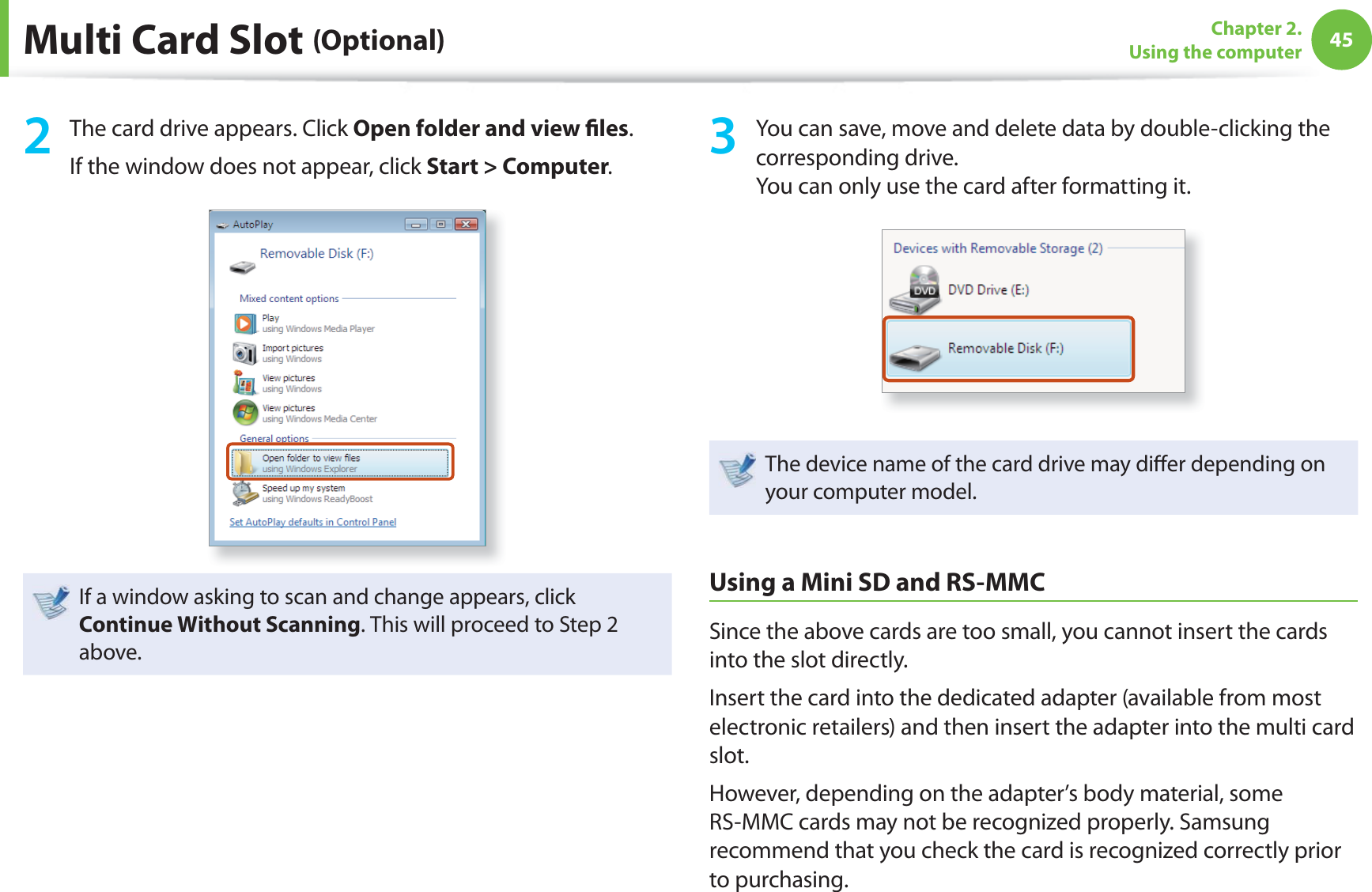 45Chapter 2. Using the computerMulti Card Slot (Optional)2  The card drive appears. Click Open folder and view ﬁ les.If the window does not appear, click Start &gt; Computer.If a window asking to scan and change appears, click Continue Without Scanning. This will proceed to Step 2 above.3  You can save, move and delete data by double-clicking the corresponding drive.You can only use the card after formatting it.The device name of the card drive may diﬀ er depending on your computer model.Using a Mini SD and RS-MMCSince the above cards are too small, you cannot insert the cards into the slot directly.Insert the card into the dedicated adapter (available from most electronic retailers) and then insert the adapter into the multi card slot.However, depending on the adapter’s body material, some RS-MMC cards may not be recognized properly. Samsung recommend that you check the card is recognized correctly prior to purchasing.