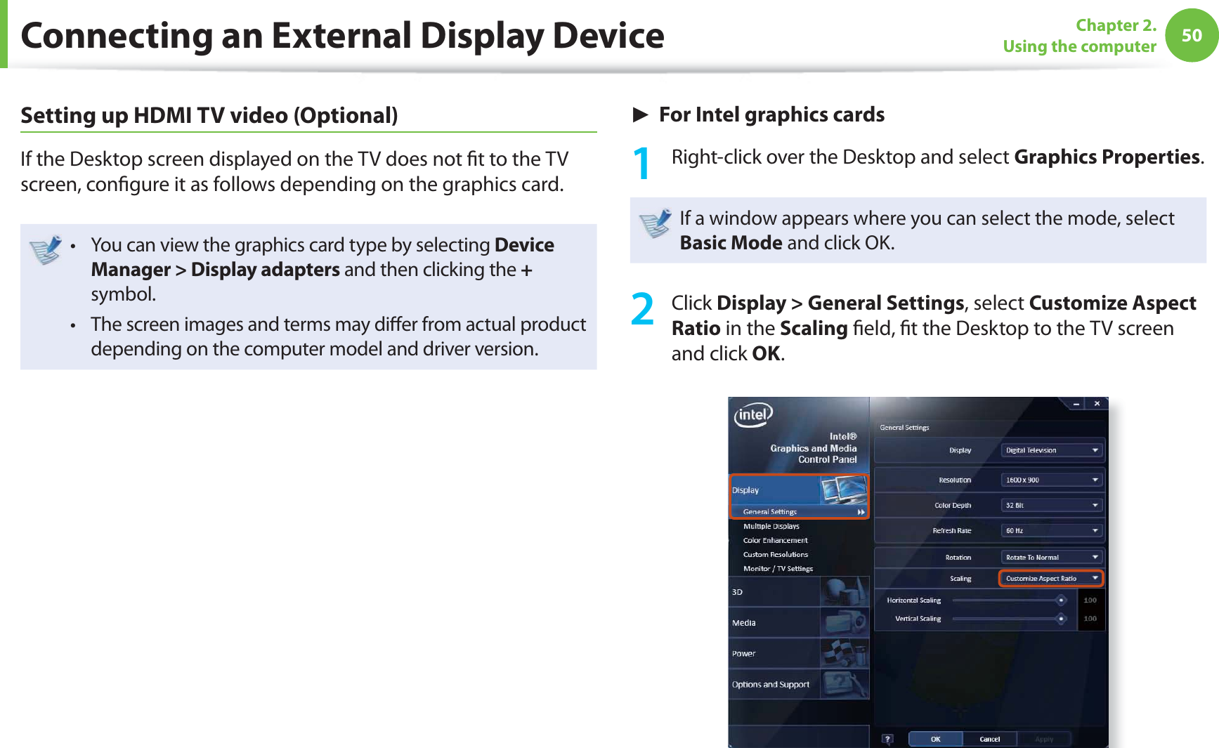 50Chapter 2. Using the computerSetting up HDMI TV video (Optional)If the Desktop screen displayed on the TV does not ﬁ t to the TV screen, conﬁ gure it as follows depending on the graphics card.You can view the graphics card type by selecting t Device Manager &gt; Display adapters and then clicking the + symbol.The screen images and terms may diﬀ er from actual product t depending on the computer model and driver version.► For Intel graphics cards1  Right-click over the Desktop and select Graphics Properties.If a window appears where you can select the mode, select Basic Mode and click OK.2 Click Display &gt; General Settings, select Customize Aspect Ratio in the Scaling ﬁ eld, ﬁ t the Desktop to the TV screen and click OK.Connecting an External Display Device