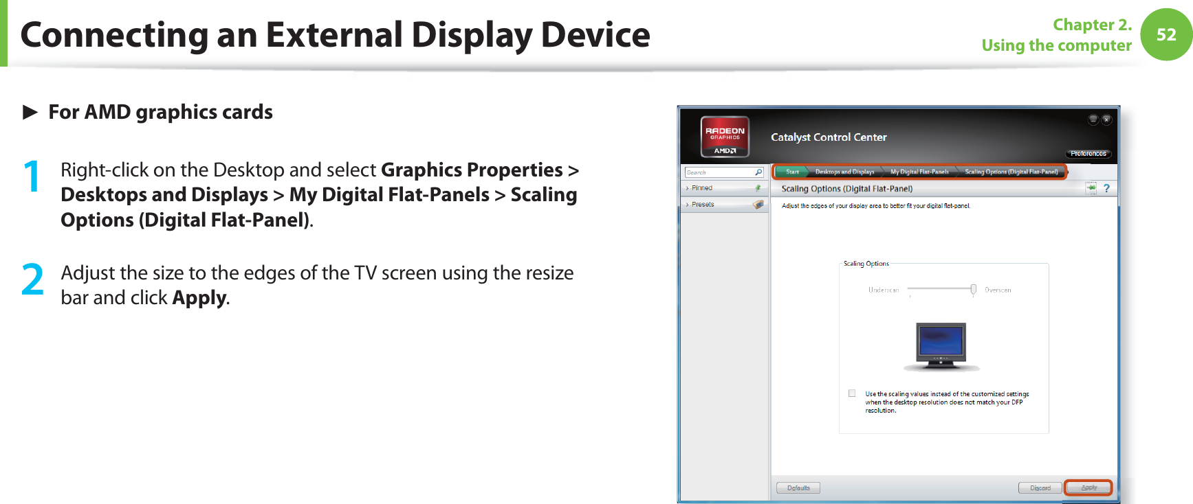 52Chapter 2. Using the computerConnecting an External Display Device► For AMD graphics cards1  Right-click on the Desktop and select Graphics Properties &gt; Desktops and Displays &gt; My Digital Flat-Panels &gt; Scaling Options (Digital Flat-Panel).2  Adjust the size to the edges of the TV screen using the resize bar and click Apply.