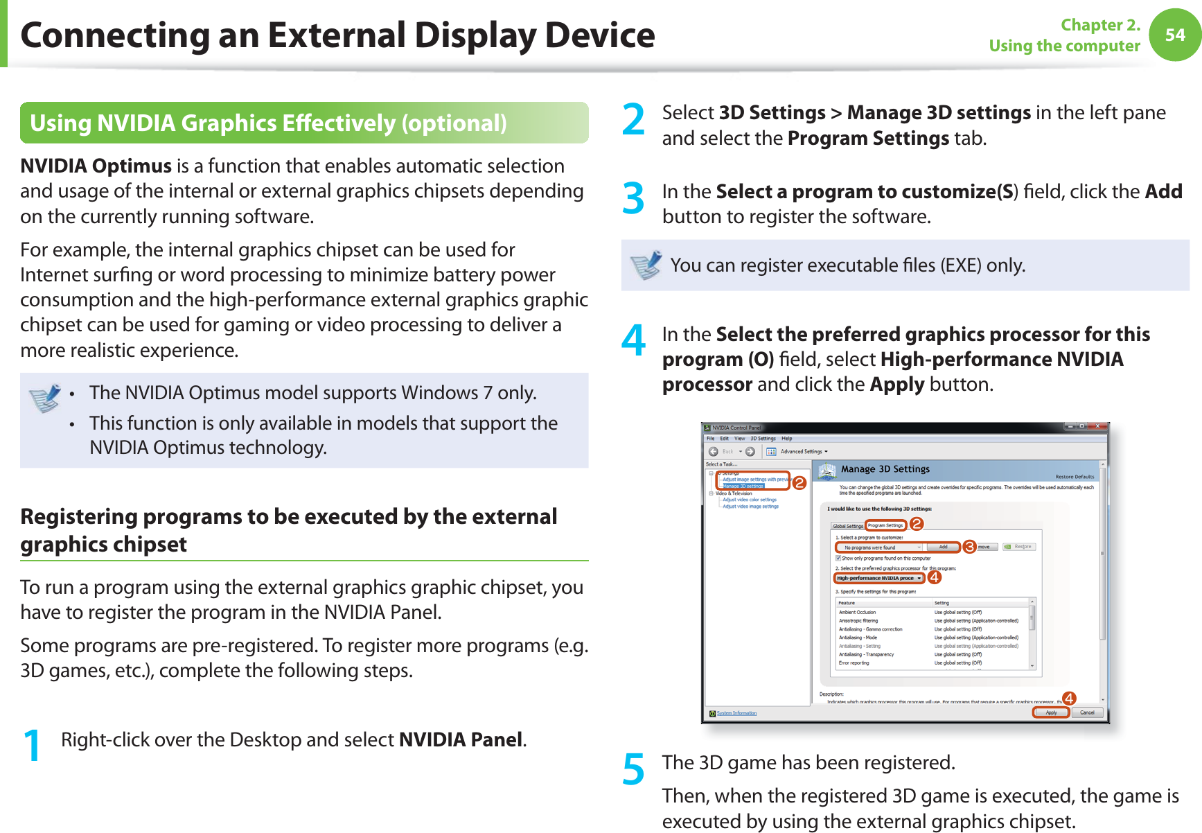 54Chapter 2. Using the computerConnecting an External Display DeviceUsing NVIDIA Graphics Eﬀ ectively (optional)NVIDIA Optimus is a function that enables automatic selection and usage of the internal or external graphics chipsets depending on the currently running software.For example, the internal graphics chipset can be used for Internet surﬁ ng or word processing to minimize battery power consumption and the high-performance external graphics graphic chipset can be used for gaming or video processing to deliver a more realistic experience.The NVIDIA Optimus model supports Windows 7 only.t This function is only available in models that support the t NVIDIA Optimus technology.Registering programs to be executed by the external graphics chipsetTo run a program using the external graphics graphic chipset, you have to register the program in the NVIDIA Panel.Some programs are pre-registered. To register more programs (e.g. 3D games, etc.), complete the following steps.1  Right-click over the Desktop and select NVIDIA Panel.2 Select 3D Settings &gt; Manage 3D settings in the left pane and select the Program Settings tab.3 In the Select a program to customize(S) ﬁ eld, click the Add button to register the software. You can register executable ﬁ les (EXE) only.4 In the Select the preferred graphics processor for this program (O) ﬁ eld, select High-performance NVIDIA processor and click the Apply button.llWjj5  The 3D game has been registered.Then, when the registered 3D game is executed, the game is executed by using the external graphics chipset.