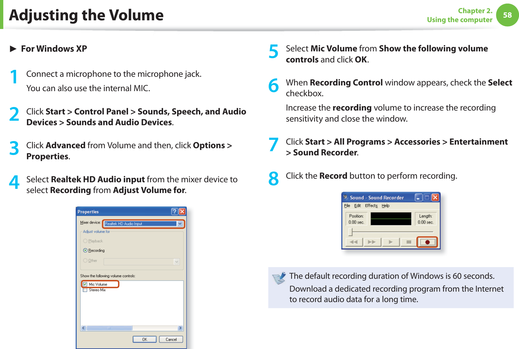 58Chapter 2. Using the computer► For Windows XP1  Connect a microphone to the microphone jack.You can also use the internal MIC.2 Click Start &gt; Control Panel &gt; Sounds, Speech, and Audio Devices &gt; Sounds and Audio Devices.3 Click Advanced from Volume and then, click Options &gt; Properties.4 Select Realtek HD Audio input from the mixer device to select Recording from Adjust Volume for.5 Select Mic Volume from Show the following volume controls and click OK.6 When Recording Control window appears, check the Select checkbox.Increase the recording volume to increase the recording sensitivity and close the window.7 Click Start &gt; All Programs &gt; Accessories &gt; Entertainment &gt; Sound Recorder.8 Click the Record button to perform recording.The default recording duration of Windows is 60 seconds.Download a dedicated recording program from the Internet to record audio data for a long time.Adjusting the Volume