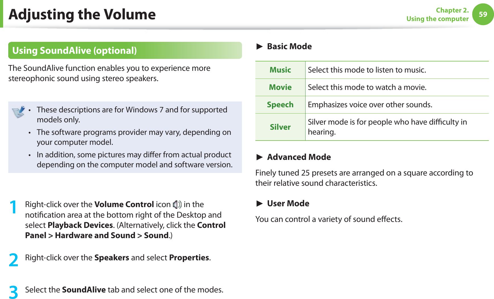 59Chapter 2. Using the computerUsing SoundAlive (optional)The SoundAlive function enables you to experience more stereophonic sound using stereo speakers.These descriptions are for Windows 7 and for supported t models only.The software programs provider may vary, depending on t your computer model. In addition, some pictures may diﬀ er from actual product t depending on the computer model and software version. 1  Right-click over the Volume Control icon   in the notiﬁ cation area at the bottom right of the Desktop and select Playback Devices. (Alternatively, click the Control Panel &gt; Hardware and Sound &gt; Sound.) 2  Right-click over the Speakers and select Properties.  3 Select the SoundAlive tab and select one of the modes. ► Basic ModeMusic Select this mode to listen to music. Movie Select this mode to watch a movie. Speech Emphasizes voice over other sounds.Silver Silver mode is for people who have diﬃ  culty in hearing. ► Advanced ModeFinely tuned 25 presets are arranged on a square according to their relative sound characteristics.► User ModeYou can control a variety of sound eﬀ ects. Adjusting the Volume