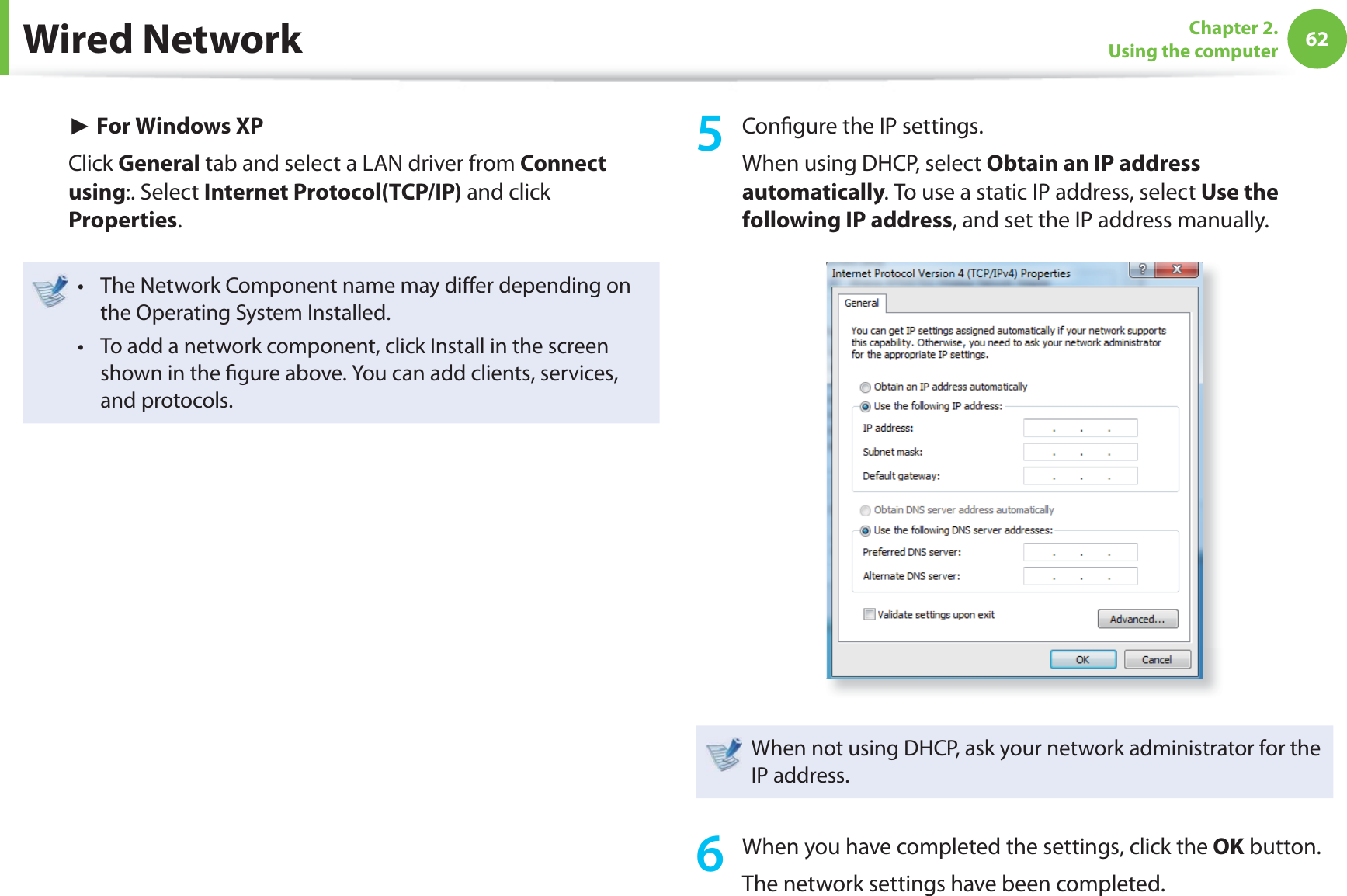 62Chapter 2. Using the computerWired Network► For Windows XPClick General tab and select a LAN driver from Connect using:. Select Internet Protocol(TCP/IP) and click Properties.The Network Component name may diﬀ er depending on t the Operating System Installed.To add a network component, click Install in the screen t shown in the ﬁ gure above. You can add clients, services, and protocols.5 Conﬁ gure the IP settings.When using DHCP, select Obtain an IP address automatically. To use a static IP address, select Use the following IP address, and set the IP address manually.When not using DHCP, ask your network administrator for the IP address.6  When you have completed the settings, click the OK button.The network settings have been completed.
