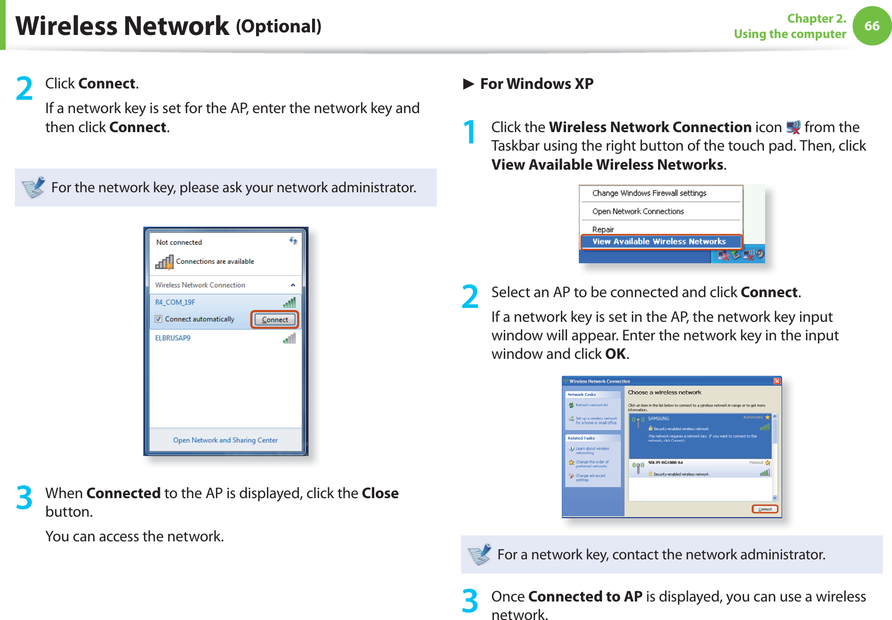 66Chapter 2. Using the computerWireless Network (Optional)2 Click Connect.If a network key is set for the AP, enter the network key and then click Connect.For the network key, please ask your network administrator.3 When Connected to the AP is displayed, click the Close button.You can access the network.► For Windows XP1 Click the Wireless Network Connection icon   from the Taskbar using the right button of the touch pad. Then, click View Available Wireless Networks.2  Select an AP to be connected and click Connect.If a network key is set in the AP, the network key input window will appear. Enter the network key in the input window and click OK.For a network key, contact the network administrator.3 Once Connected to AP is displayed, you can use a wireless network.