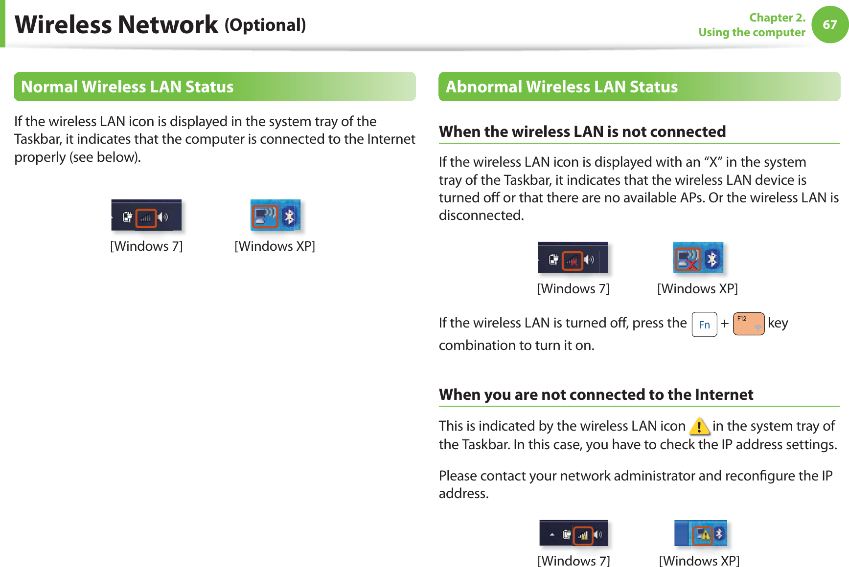 67Chapter 2. Using the computerWireless Network (Optional)Normal Wireless LAN StatusIf the wireless LAN icon is displayed in the system tray of the Taskbar, it indicates that the computer is connected to the Internet properly (see below).[Windows 7] [Windows XP]Abnormal Wireless LAN StatusWhen the wireless LAN is not connectedIf the wireless LAN icon is displayed with an “X” in the system tray of the Taskbar, it indicates that the wireless LAN device is turned oﬀ  or that there are no available APs. Or the wireless LAN is disconnected.[Windows 7] [Windows XP]If the wireless LAN is turned oﬀ , press the   +  key combination to turn it on.When you are not connected to the InternetThis is indicated by the wireless LAN icon   in the system tray of the Taskbar. In this case, you have to check the IP address settings.Please contact your network administrator and reconﬁ gure the IP address.[Windows 7] [Windows XP]