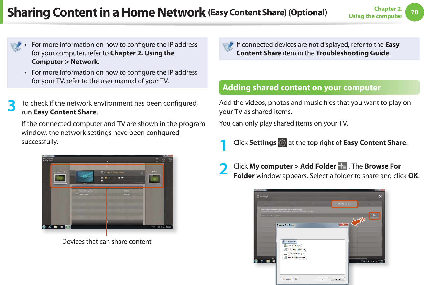 70Chapter 2. Using the computerFor more information on how to conﬁ gure the IP address t for your computer, refer to Chapter 2. Using the Computer &gt; Network.For more information on how to conﬁ gure the IP address t for your TV, refer to the user manual of your TV.3  To check if the network environment has been conﬁ gured, run Easy Content Share.If the connected computer and TV are shown in the program window, the network settings have been conﬁ gured successfully.Devices that can share contentIf connected devices are not displayed, refer to the Easy Content Share item in the Troubleshooting Guide.Adding shared content on your computerAdd the videos, photos and music ﬁ les that you want to play on your TV as shared items.You can only play shared items on your TV.1 Click Settings   at the top right of Easy Content Share.2 Click My computer &gt; Add Folder  . The Browse For Folder window appears. Select a folder to share and click OK.Sharing Content in a Home Network (Easy Content Share) (Optional)