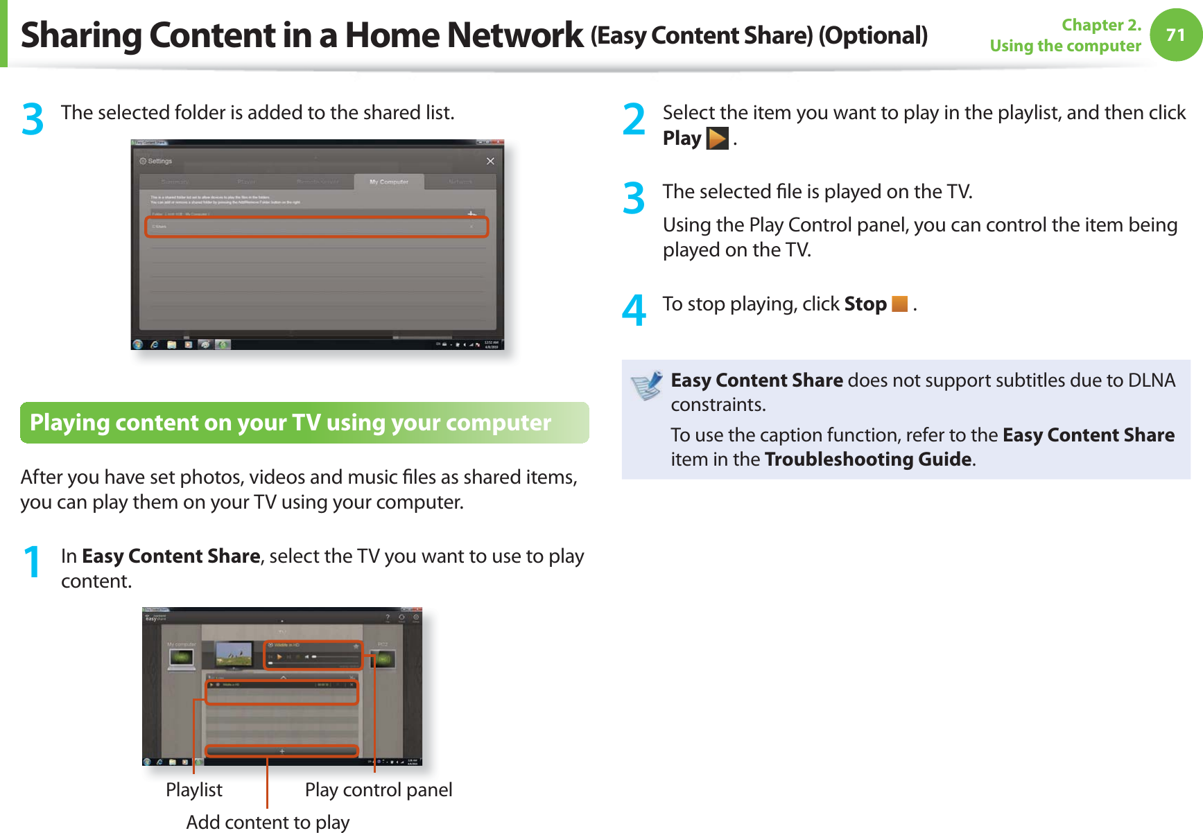 71Chapter 2. Using the computer3  The selected folder is added to the shared list.Playing content on your TV using your computerAfter you have set photos, videos and music ﬁ les as shared items, you can play them on your TV using your computer.1 In Easy Content Share, select the TV you want to use to play content.PlaylistAdd content to playPlay control panel2  Select the item you want to play in the playlist, and then click Play  .3  The selected ﬁ le is played on the TV.Using the Play Control panel, you can control the item being played on the TV.4  To stop playing, click Stop   .Easy Content Share does not support subtitles due to DLNA constraints. To use the caption function, refer to the Easy Content Share item in the Troubleshooting Guide.Sharing Content in a Home Network (Easy Content Share) (Optional)