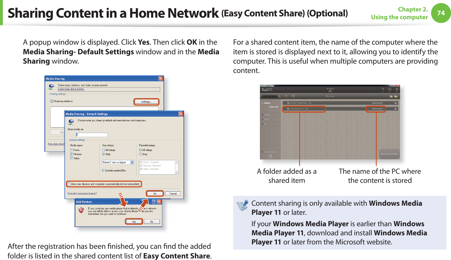74Chapter 2. Using the computerA popup window is displayed. Click Yes. Then click OK in the Media Sharing- Default Settings window and in the Media Sharing window.After the registration has been ﬁ nished, you can ﬁ nd the added folder is listed in the shared content list of Easy Content Share.For a shared content item, the name of the computer where the item is stored is displayed next to it, allowing you to identify the computer. This is useful when multiple computers are providing content.A folder added as a shared itemThe name of the PC where the content is storedContent sharing is only available with Windows Media Player 11 or later.If your Windows Media Player is earlier than Windows Media Player 11, download and install Windows Media Player 11 or later from the Microsoft website.Sharing Content in a Home Network (Easy Content Share) (Optional)
