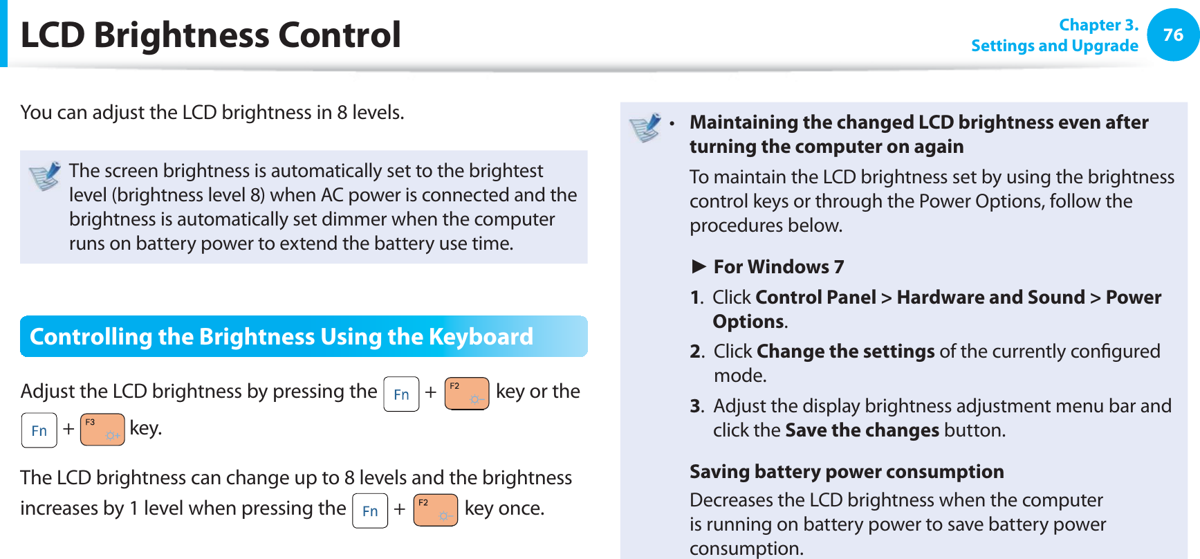 76 Chapter  3.Settings and Upgrade LCD Brightness ControlYou can adjust the LCD brightness in 8 levels.The screen brightness is automatically set to the brightest level (brightness level 8) when AC power is connected and the brightness is automatically set dimmer when the computer runs on battery power to extend the battery use time.Controlling the Brightness Using the KeyboardAdjust the LCD brightness by pressing the   +   key or the  +   key.The LCD brightness can change up to 8 levels and the brightness increases by 1 level when pressing the   +   key once.Maintaining the changed LCD brightness even after t turning the computer on again  To maintain the LCD brightness set by using the brightness control keys or through the Power Options, follow the procedures below. ► For Windows 7 1.   Click Control Panel &gt; Hardware and Sound &gt; Power Options. 2.   Click Change the settings of the currently conﬁ gured mode. 3.   Adjust the display brightness adjustment menu bar and click the Save the changes button. Saving battery power consumption  Decreases the LCD brightness when the computer is running on battery power to save battery power consumption.