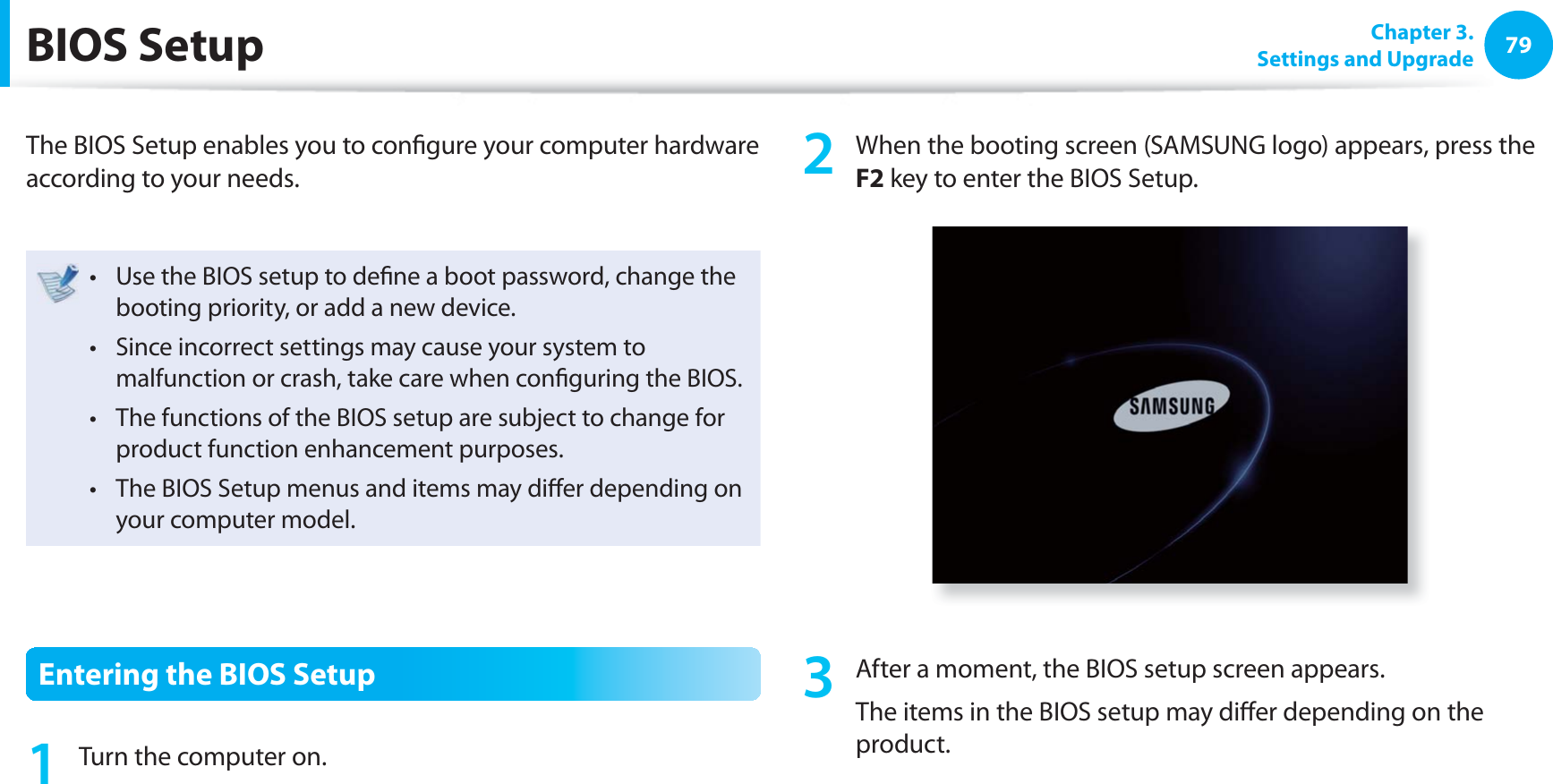 79 Chapter  3.Settings and Upgrade BIOS  SetupThe BIOS Setup enables you to conﬁ gure your computer hardware according to your needs.Use the BIOS setup to deﬁ ne a boot password, change the t booting priority, or add a new device.Since incorrect settings may cause your system to t malfunction or crash, take care when conﬁ guring the BIOS.The functions of the BIOS setup are subject to change for t product function enhancement purposes.The BIOS Setup menus and items may diﬀ er depending on t your computer model.Entering the BIOS Setup1  Turn the computer on.2  When the booting screen (SAMSUNG logo) appears, press the F2 key to enter the BIOS Setup.3  After a moment, the BIOS setup screen appears. The items in the BIOS setup may diﬀ er depending on the product.