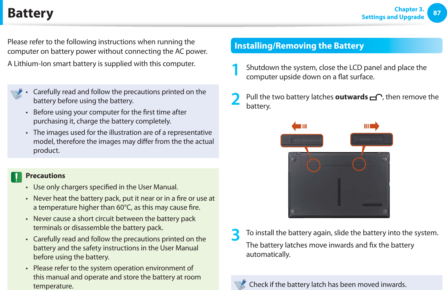 87 Chapter  3.Settings and Upgrade BatteryPlease refer to the following instructions when running the computer on battery power without connecting the AC power. A Lithium-Ion smart battery is supplied with this computer.Carefully read and follow the precautions printed on the t battery before using the battery.Before using your computer for the ﬁ rst time after t purchasing it, charge the battery completely.The images used for the illustration are of a representative t model, therefore the images may diﬀ er from the the actual product.  PrecautionsUse only chargers speciﬁ ed in the User Manual.t Never heat the battery pack, put it near or in a ﬁ re or use at t a temperature higher than 60°C, as this may cause ﬁ re.Never cause a short circuit between the battery pack t terminals or disassemble the battery pack. Carefully read and follow the precautions printed on the t battery and the safety instructions in the User Manual before using the battery.Please refer to the system operation environment of t this manual and operate and store the battery at room temperature.Installing/Removing the Battery1  Shutdown the system, close the LCD panel and place the computer upside down on a ﬂ at surface.2  Pull the two  battery latches outwards , then remove the battery.3  To install the battery again, slide the battery into the system. The battery latches move inwards and ﬁ x the battery automatically.Check if the battery latch has been moved inwards.