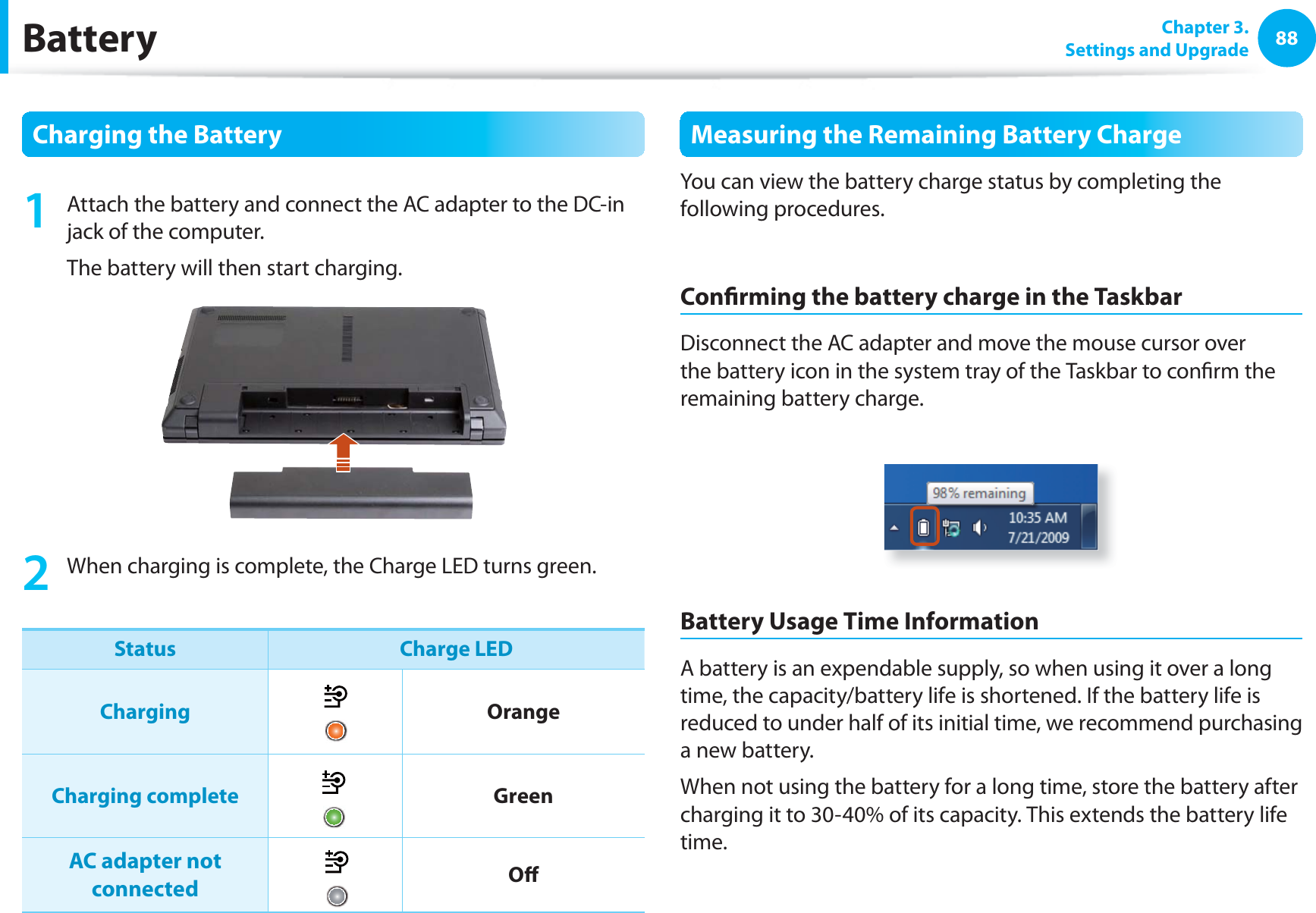 88 Chapter  3.Settings and UpgradeBattery Charging the Battery1  Attach the battery and connect the AC adapter to the DC-in jack of the computer.The battery will then start charging.2  When charging is complete, the Charge LED turns green.Status Charge LEDCharging OrangeCharging complete GreenAC adapter not connected Oﬀ Measuring the Remaining Battery ChargeYou can view the battery charge status by completing the following procedures.Conﬁ rming the battery charge in the TaskbarDisconnect the AC adapter and move the mouse cursor over the battery icon in the system tray of the Taskbar to conﬁ rm the remaining battery charge.Battery Usage Time InformationA battery is an expendable supply, so when using it over a long time, the capacity/battery life is shortened. If the battery life is reduced to under half of its initial time, we recommend purchasing a new battery.When not using the battery for a long time, store the battery after charging it to 30-40% of its capacity. This extends the battery life time.