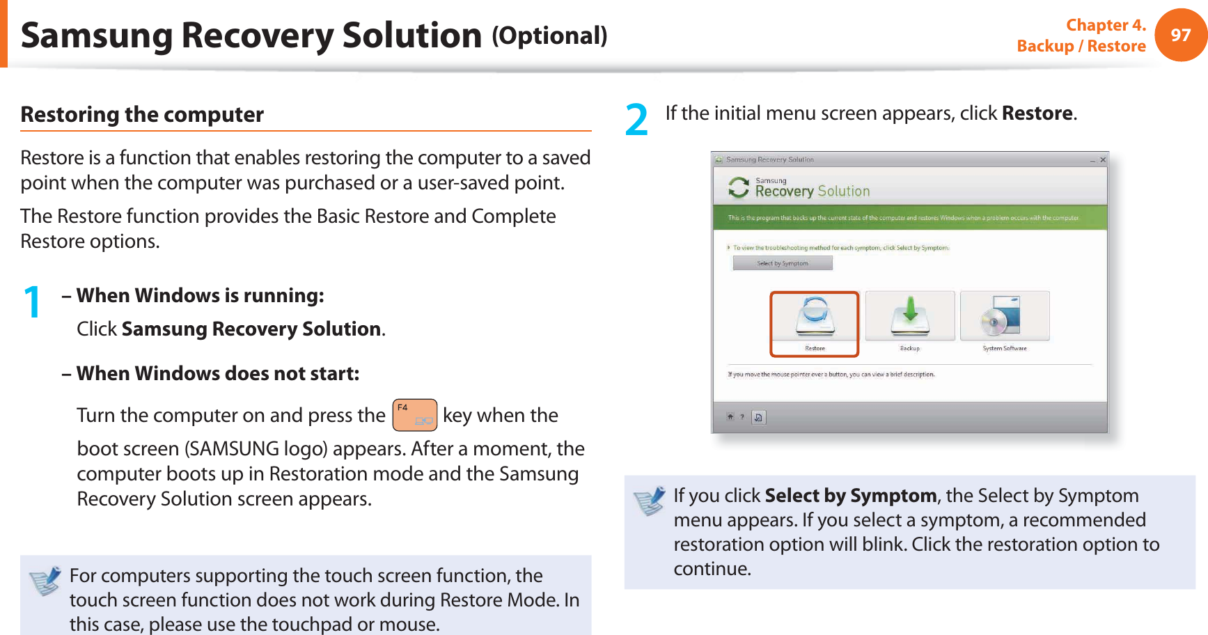 97Chapter 4.  Backup / RestoreRestoring the computerRestore is a function that enables restoring the computer to a saved point when the computer was purchased or a user-saved point.The Restore function provides the Basic Restore and Complete Restore options.1 – When Windows is running:   Click Samsung Recovery Solution.– When Windows does not start:    Turn the computer on and press the   key when the boot screen (SAMSUNG logo) appears. After a moment, the computer boots up in Restoration mode and the Samsung Recovery Solution screen appears.For computers supporting the touch screen function, the touch screen function does not work during Restore Mode. In this case, please use the touchpad or mouse.2  If the initial menu screen appears, click Restore.If you click Select by Symptom, the Select by Symptom menu appears. If you select a symptom, a recommended restoration option will blink. Click the restoration option to continue.Samsung Recovery Solution (Optional)