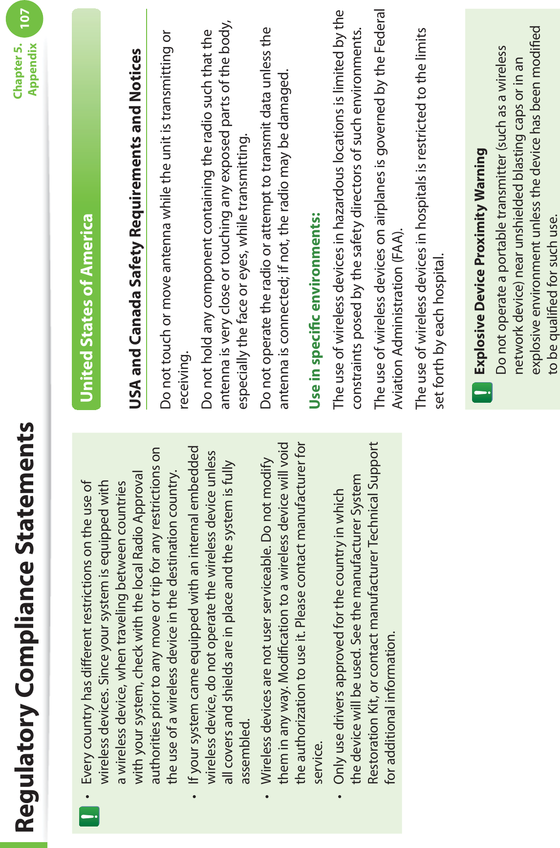 107Chapter 5.  AppendixRegulatory Compliance StatementsEvery country has diﬀerent restrictions on the use of twireless devices. Since your system is equipped with a wireless device, when traveling between countries with your system, check with the local Radio Approval authorities prior to any move or trip for any restrictions on the use of a wireless device in the destination country.If your system came equipped with an internal embedded twireless device, do not operate the wireless device unless all covers and shields are in place and the system is fully assembled.Wireless devices are not user serviceable. Do not modify tthem in any way. Modiﬁcation to a wireless device will void the authorization to use it. Please contact manufacturer for service.Only use drivers approved for the country in which tthe device will be used. See the manufacturer System Restoration Kit, or contact manufacturer Technical Support for additional information.United States of AmericaUSA and Canada Safety Requirements and NoticesDo not touch or move antenna while the unit is transmitting or receiving.Do not hold any component containing the radio such that the antenna is very close or touching any exposed parts of the body, especially the face or eyes, while transmitting.Do not operate the radio or attempt to transmit data unless the antenna is connected; if not, the radio may be damaged.Use in speciﬁc environments:The use of wireless devices in hazardous locations is limited by the constraints posed by the safety directors of such environments.The use of wireless devices on airplanes is governed by the Federal Aviation Administration (FAA).The use of wireless devices in hospitals is restricted to the limits set forth by each hospital.Explosive Device Proximity WarningDo not operate a portable transmitter (such as a wireless network device) near unshielded blasting caps or in an explosive environment unless the device has been modiﬁed to be qualiﬁed for such use.