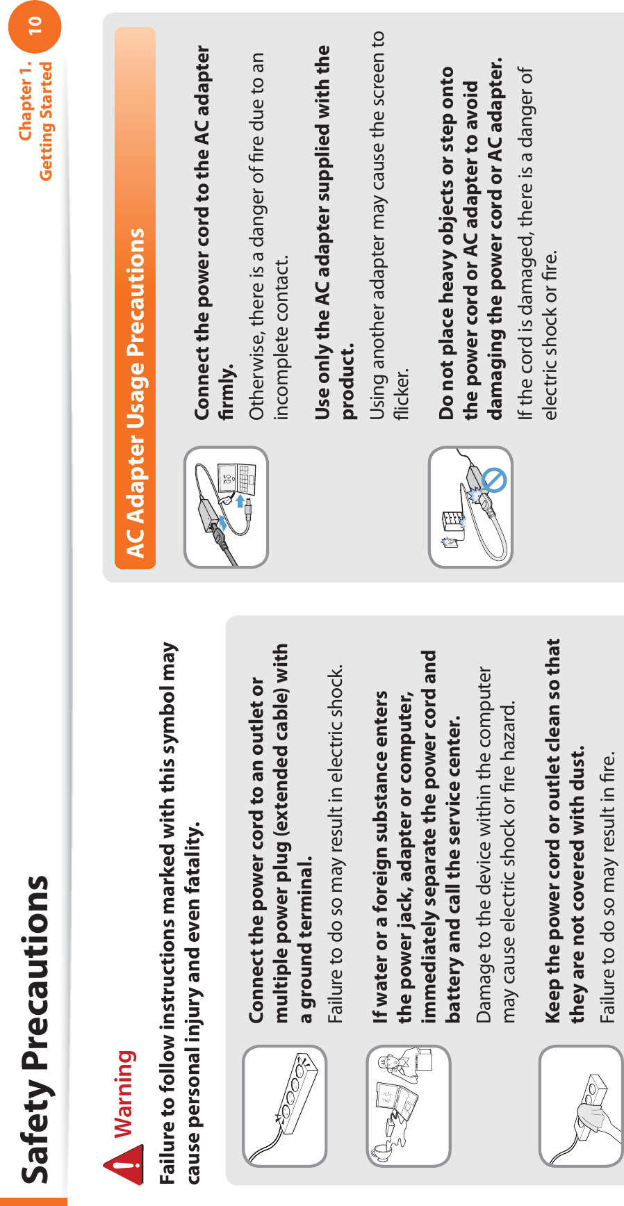 10Chapter 1. Getting StartedConnect the power cord to an outlet or multiple power plug (extended cable) with a ground terminal.Failure to do so may result in electric shock.If water or a foreign substance enters the power jack, adapter or computer, immediately separate the power cord and battery and call the service center. Damage to the device within the computer may cause electric shock or ﬁre hazard.Keep the power cord or outlet clean so that they are not covered with dust.Failure to do so may result in ﬁre.AC Adapter Usage PrecautionsConnect the power cord to the AC adapter ﬁrmly.Otherwise, there is a danger of ﬁre due to an incomplete contact.Use only the AC adapter supplied with the product.Using another adapter may cause the screen to ﬂicker.Do not place heavy objects or step onto the power cord or AC adapter to avoid damaging the power cord or AC adapter.If the cord is damaged, there is a danger of electric shock or ﬁre. WarningFailure to follow instructions marked with this symbol may cause personal injury and even fatality.Safety Precautions