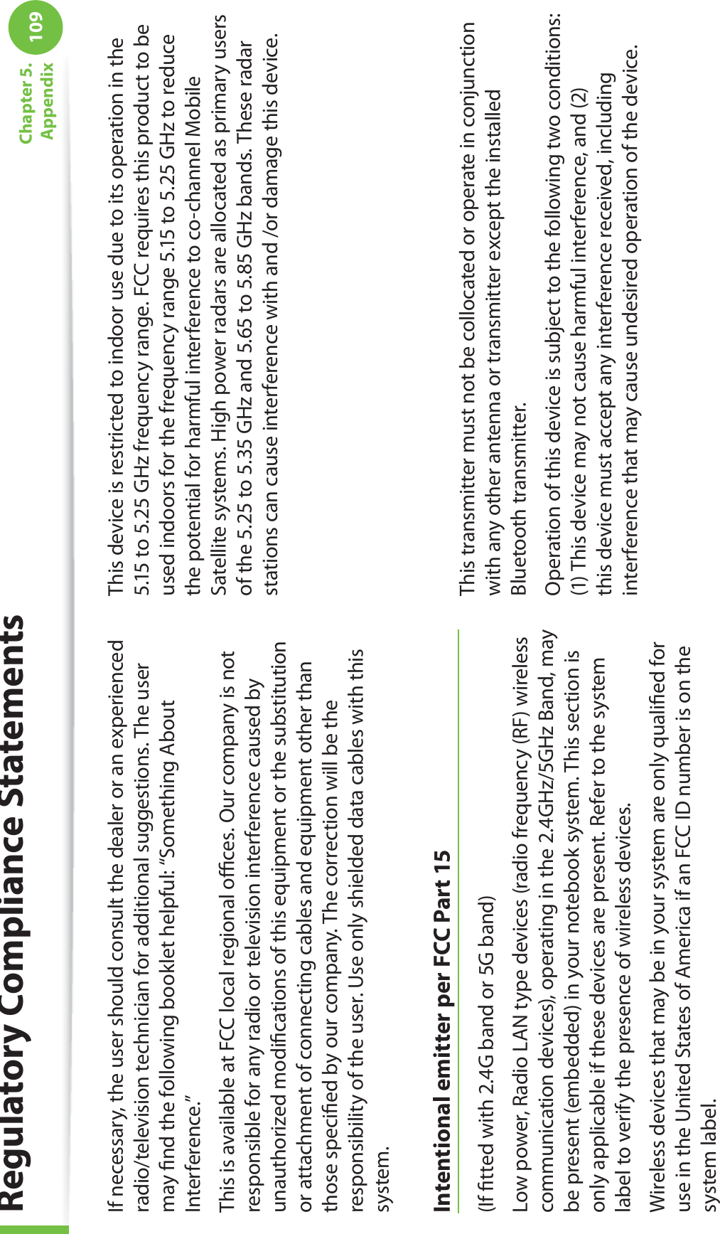 109Chapter 5.  AppendixIf necessary, the user should consult the dealer or an experienced radio/television technician for additional suggestions. The user may ﬁnd the following booklet helpful: “Something About Interference.”This is available at FCC local regional oﬃces. Our company is not responsible for any radio or television interference caused by unauthorized modiﬁcations of this equipment or the substitution or attachment of connecting cables and equipment other than those speciﬁed by our company. The correction will be the responsibility of the user. Use only shielded data cables with this system.Intentional emitter per FCC Part 15(If ﬁtted with 2.4G band or 5G band) Low power, Radio LAN type devices (radio frequency (RF) wireless communication devices), operating in the 2.4GHz/5GHz Band, may be present (embedded) in your notebook system. This section is only applicable if these devices are present. Refer to the system label to verify the presence of wireless devices.Wireless devices that may be in your system are only qualiﬁed for use in the United States of America if an FCC ID number is on the system label.This device is restricted to indoor use due to its operation in the 5.15 to 5.25 GHz frequency range. FCC requires this product to be used indoors for the frequency range 5.15 to 5.25 GHz to reduce the potential for harmful interference to co-channel Mobile Satellite systems. High power radars are allocated as primary users of the 5.25 to 5.35 GHz and 5.65 to 5.85 GHz bands. These radar stations can cause interference with and /or damage this device.      This transmitter must not be collocated or operate in conjunction with any other antenna or transmitter except the installed Bluetooth transmitter.Operation of this device is subject to the following two conditions: (1) This device may not cause harmful interference, and (2) this device must accept any interference received, including interference that may cause undesired operation of the device.Regulatory Compliance Statements