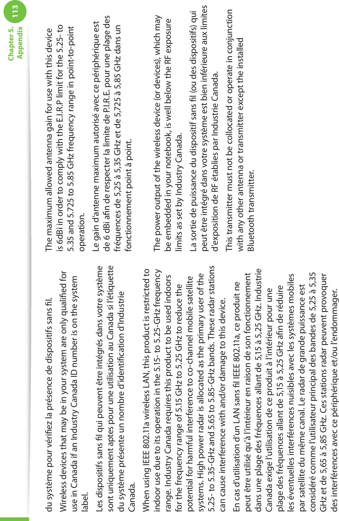 113Chapter 5.  Appendixdu système pour vériﬁez la présence de dispositifs sans ﬁl.Wireless devices that may be in your system are only qualiﬁed for use in Canada if an Industry Canada ID number is on the system label.Les dispositifs sans ﬁl qui peuvent être intégrés dans votre système sont uniquement aptes pour une utilisation au Canada si l’étiquette du système présente un nombre d’identiﬁcation d’Industrie Canada.When using IEEE 802.11a wireless LAN, this product is restricted to indoor use due to its operation in the 5.15- to 5.25-GHz frequency range. Industry Canada requires this product to be used indoors for the frequency range of 5.15 GHz to 5.25 GHz to reduce the potential for harmful interference to co-channel mobile satellite systems. High power radar is allocated as the primary user of the 5.25- to 5.35-GHz and 5.65 to 5.85-GHz bands. These radar stations can cause interference with and/or damage to this device.En cas d’utilisation d’un LAN sans ﬁl IEEE 802.11a, ce produit ne peut être utilisé qu’à l’intérieur en raison de son fonctionnement dans une plage des fréquences allant de 5,15 à 5,25 GHz. Industrie Canada exige l’utilisation de ce produit à l’intérieur pour une plage des fréquences allant de 5,15 à 5,25 GHz aﬁn de réduire les éventuelles interférences nuisibles avec les systèmes mobiles par satellite du même canal. Le radar de grande puissance est considéré comme l’utilisateur principal des bandes de 5,25 à 5,35 GHz et de 5,65 à 5,85 GHz. Ces stations radar peuvent provoquer des interférences avec ce périphérique et/ou l’endommager.The maximum allowed antenna gain for use with this device is 6dBi in order to comply with the E.I.R.P limit for the 5.25- to 5.35 and 5.725 to 5.85 GHz frequency range in point-to-point operation.Le gain d’antenne maximum autorisé avec ce périphérique est de 6 dBi aﬁn de respecter la limite de P.I.R.E. pour une plage des fréquences de 5,25 à 5,35 GHz et de 5,725 à 5,85 GHz dans un fonctionnement point à point. The power output of the wireless device (or devices), which may be embedded in your notebook, is well below the RF exposure limits as set by Industry Canada.La sortie de puissance du dispositif sans ﬁl (ou des dispositifs) qui peut être intégré dans votre système est bien inférieure aux limites d’exposition de RF établies par Industrie Canada.This transmitter must not be collocated or operate in conjunction with any other antenna or transmitter except the installed Bluetooth transmitter.