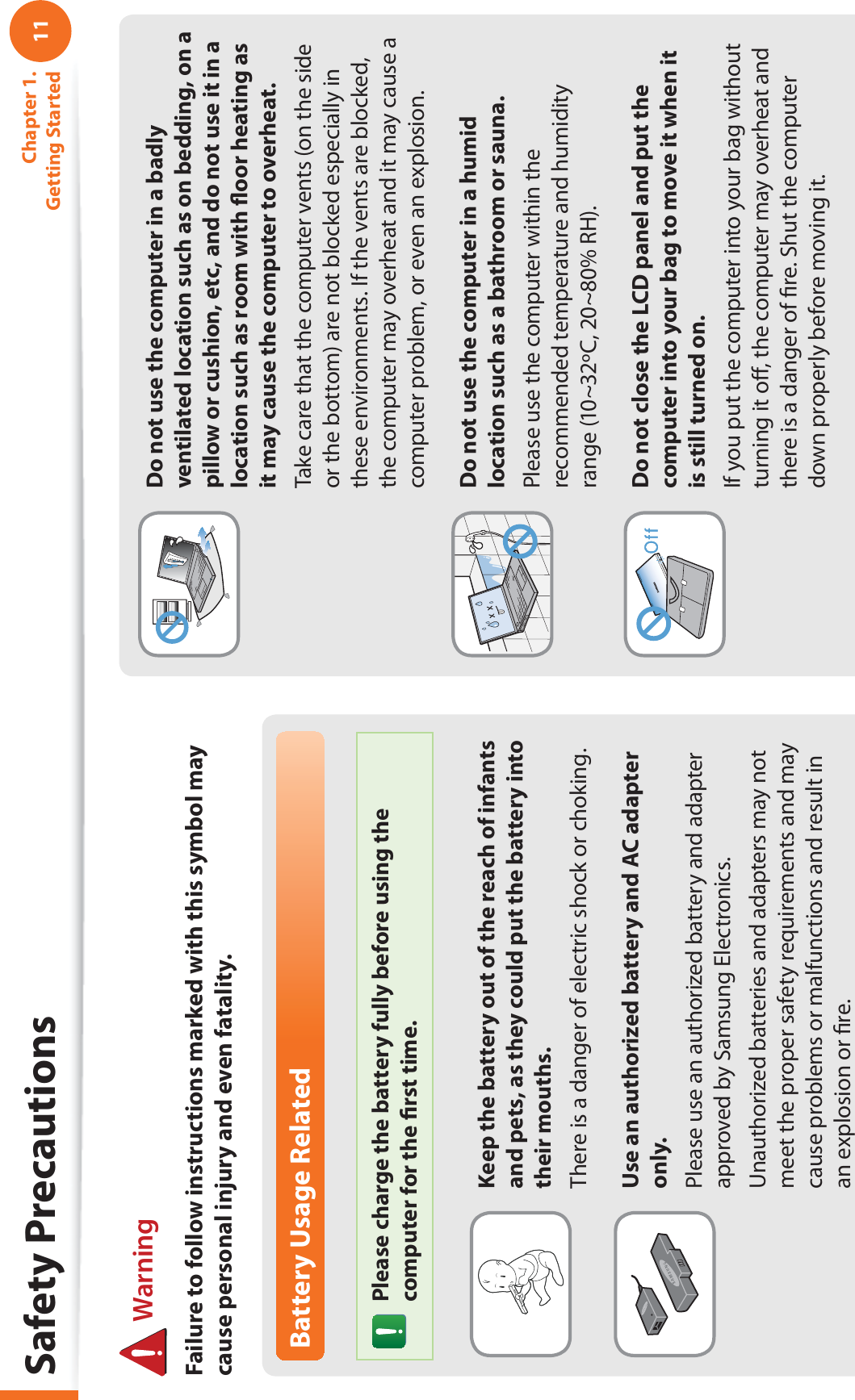 11Chapter 1. Getting StartedBattery Usage RelatedPlease charge the battery fully before using the computer for the ﬁrst time.Keep the battery out of the reach of infants and pets, as they could put the battery into their mouths.There is a danger of electric shock or choking.Use an authorized battery and AC adapter only.Please use an authorized battery and adapter approved by Samsung Electronics.Unauthorized batteries and adapters may not meet the proper safety requirements and may cause problems or malfunctions and result in an explosion or ﬁre. WarningFailure to follow instructions marked with this symbol may cause personal injury and even fatality.Safety PrecautionsDo not use the computer in a badly ventilated location such as on bedding, on a pillow or cushion, etc, and do not use it in a location such as room with ﬂoor heating as it may cause the computer to overheat.Take care that the computer vents (on the side or the bottom) are not blocked especially in these environments. If the vents are blocked, the computer may overheat and it may cause a computer problem, or even an explosion.Do not use the computer in a humid location such as a bathroom or sauna.Please use the computer within the recommended temperature and humidity range (10~32ºC, 20~80% RH).Do not close the LCD panel and put the computer into your bag to move it when it is still turned on.If you put the computer into your bag without turning it oﬀ, the computer may overheat and there is a danger of ﬁre. Shut the computer down properly before moving it.