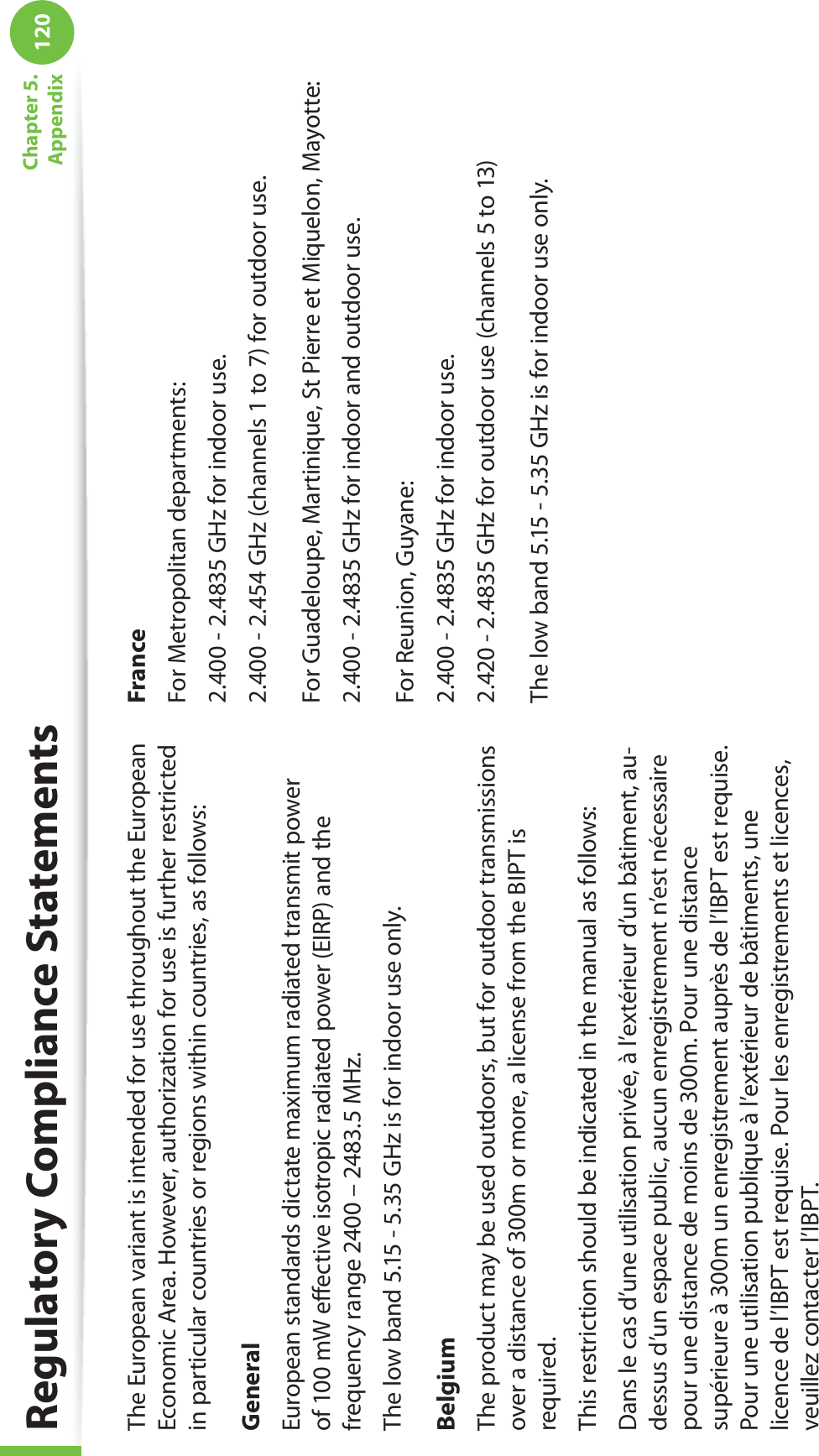 120Chapter 5.  AppendixRegulatory Compliance StatementsThe European variant is intended for use throughout the European Economic Area. However, authorization for use is further restricted in particular countries or regions within countries, as follows: GeneralEuropean standards dictate maximum radiated transmit power of 100 mW eﬀective isotropic radiated power (EIRP) and the frequency range 2400 – 2483.5 MHz.The low band 5.15 - 5.35 GHz is for indoor use only.BelgiumThe product may be used outdoors, but for outdoor transmissions over a distance of 300m or more, a license from the BIPT is required.This restriction should be indicated in the manual as follows:Dans le cas d’une utilisation privée, à l’extérieur d’un bâtiment, au-dessus d’un espace public, aucun enregistrement n’est nécessaire pour une distance de moins de 300m. Pour une distance supérieure à 300m un enregistrement auprès de l’IBPT est requise. Pour une utilisation publique à l’extérieur de bâtiments, une licence de l’IBPT est requise. Pour les enregistrements et licences, veuillez contacter l’IBPT.FranceFor Metropolitan departments:2.400 - 2.4835 GHz for indoor use.2.400 - 2.454 GHz (channels 1 to 7) for outdoor use.For Guadeloupe, Martinique, St Pierre et Miquelon, Mayotte:2.400 - 2.4835 GHz for indoor and outdoor use.For Reunion, Guyane:2.400 - 2.4835 GHz for indoor use.2.420 - 2.4835 GHz for outdoor use (channels 5 to 13)The low band 5.15 - 5.35 GHz is for indoor use only.