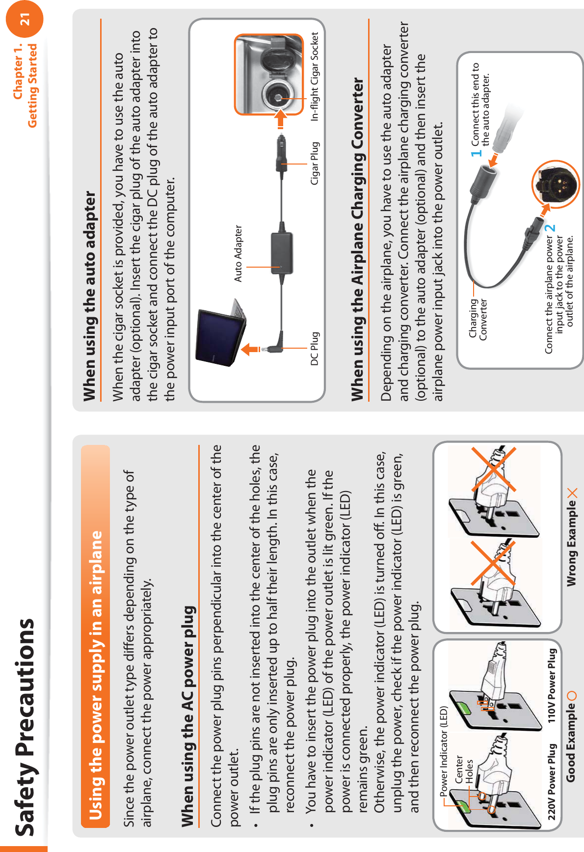 21Chapter 1. Getting StartedSafety PrecautionsUsing the power supply in an airplaneSince the power outlet type diﬀ ers depending on the type of airplane, connect the power appropriately. When using the AC power plugConnect the power plug pins perpendicular into the center of the power outlet.If the plug pins are not inserted into the center of the holes, the t plug pins are only inserted up to half their length. In this case, reconnect the power plug. You have to insert the power plug into the outlet when the t power indicator (LED) of the power outlet is lit green. If the power is connected properly, the power indicator (LED) remains green. Otherwise, the power indicator (LED) is turned oﬀ . In this case, unplug the power, check if the power indicator (LED) is green, and then reconnect the power plug.Wrong Example Good Example 220V Power Plug 110V Power PlugCenter HolesPower Indicator (LED)When using the auto adapterWhen the cigar socket is provided, you have to use the auto adapter (optional). Insert the cigar plug of the auto adapter into the cigar socket and connect the DC plug of the auto adapter to the power input port of the computer.Auto AdapterIn-ﬂ ight Cigar SocketCigar PlugDC PlugWhen using the Airplane Charging ConverterDepending on the airplane, you have to use the auto adapter and charging converter. Connect the airplane charging converter (optional) to the auto adapter (optional) and then insert the airplane power input jack into the power outlet.Charging Converter Connect this end to the auto adapter.Connect the airplane power input jack to the power outlet of the airplane.