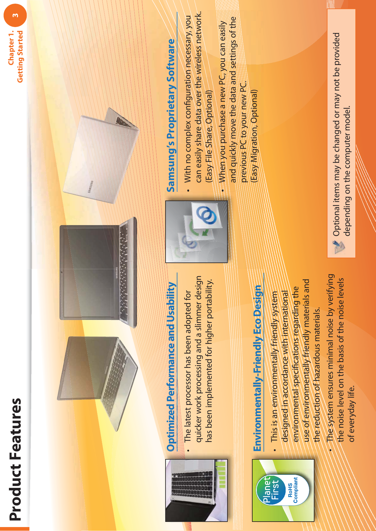 3Chapter 1. Getting StartedProduct FeaturesThis is an environmentally friendly system tdesigned in accordance with international environmental speciﬁ cations regarding the use of environmentally friendly materials and the reduction of hazardous materials.The system ensures minimal noise by verifying tthe noise level on the basis of the noise levels of everyday life.Environmentally-Friendly Eco DesignWith no complex conﬁ guration necessary, you tcan easily share data over the wireless network. (Easy File Share, Optional)When you purchase a new PC, you can easily tand quickly move the data and settings of the previous PC to your new PC.(Easy Migration, Optional)Samsung’s Proprietary SoftwareOptional items may be changed or may not be provided depending on the computer model.The latest processor has been adopted for tquicker work processing and a slimmer design has been implemented for higher portability.Optimized Performance and Usability