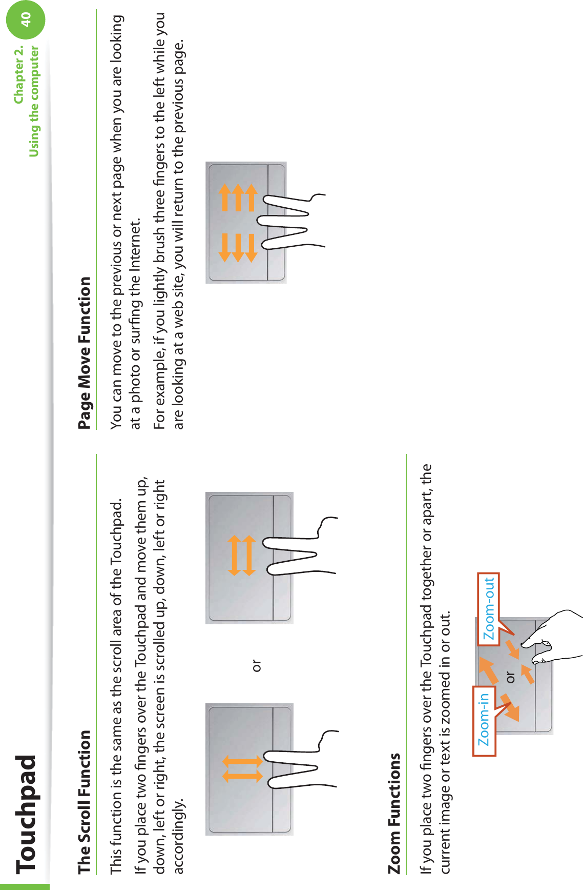 40Chapter 2.  Using the computerThe Scroll FunctionThis function is the same as the scroll area of the Touchpad.If you place two ﬁngers over the Touchpad and move them up, down, left or right, the screen is scrolled up, down, left or right accordingly.orZoom FunctionsIf you place two ﬁngers over the Touchpad together or apart, the current image or text is zoomed in or out.Zoom-outZoom-inorPage Move FunctionYou can move to the previous or next page when you are looking at a photo or surﬁng the Internet.For example, if you lightly brush three ﬁngers to the left while you are looking at a web site, you will return to the previous page.Touchpad