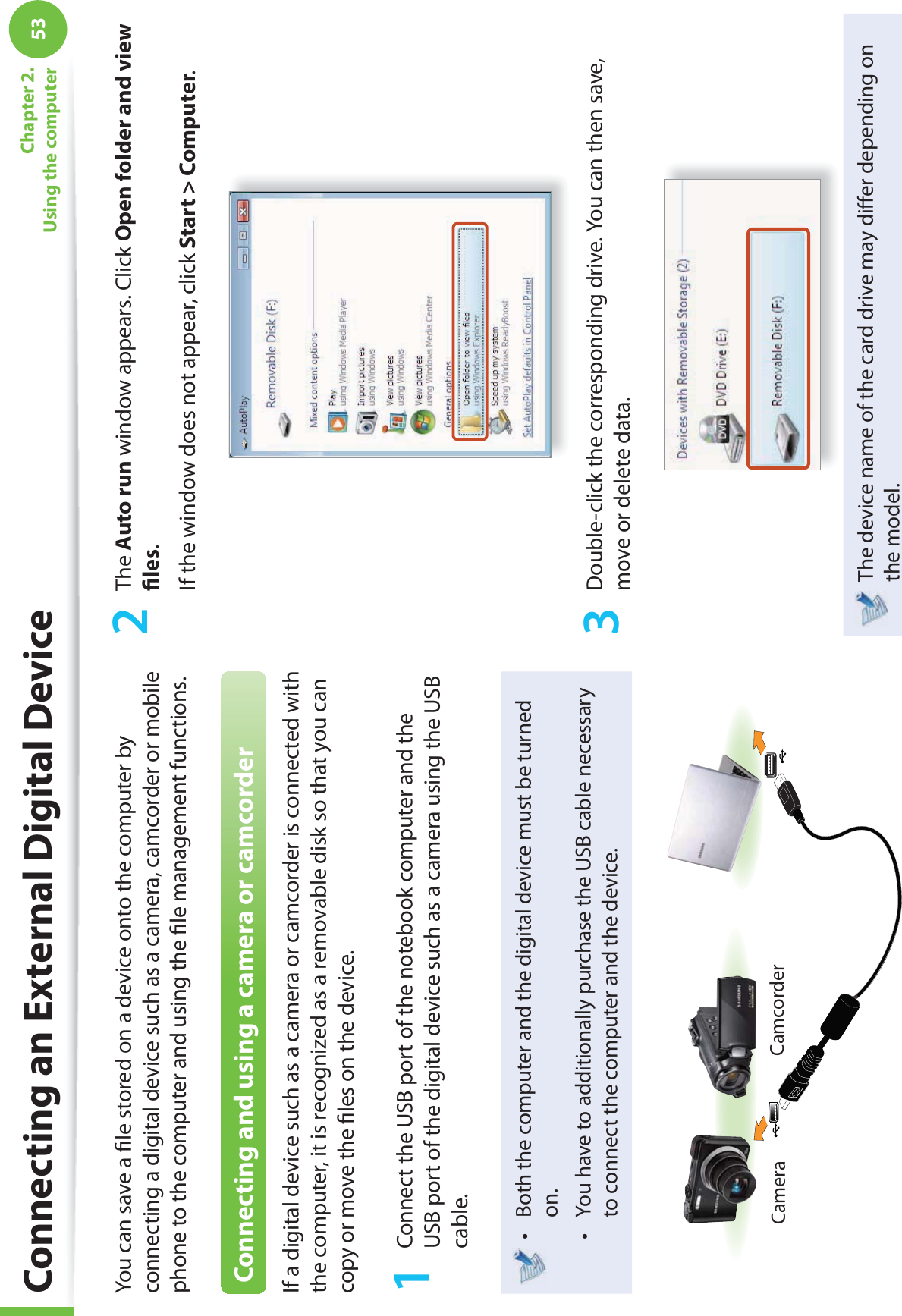 53Chapter 2. Using the computerConnecting an External Digital DeviceYou can save a ﬁ le stored on a device onto the computer by connecting a digital device such as a camera, camcorder or mobile phone to the computer and using the ﬁ le management functions.Connecting and using a camera or camcorderIf a digital device such as a camera or camcorder is connected with the computer, it is recognized as a removable disk so that you can copy or move the ﬁ les on the device.1  Connect the USB port of the notebook computer and the USB port of the digital device such as a camera using the USB cable.Both the computer and the digital device must be turned t on. You have to additionally purchase the USB cable necessary t to connect the computer and the device.Camera Camcorder2 The Auto run window appears. Click Open folder and view ﬁ les.If the window does not appear, click Start &gt; Computer.3  Double-click the corresponding drive. You can then save, move or delete data.The device name of the card drive may diﬀ er depending on the model.