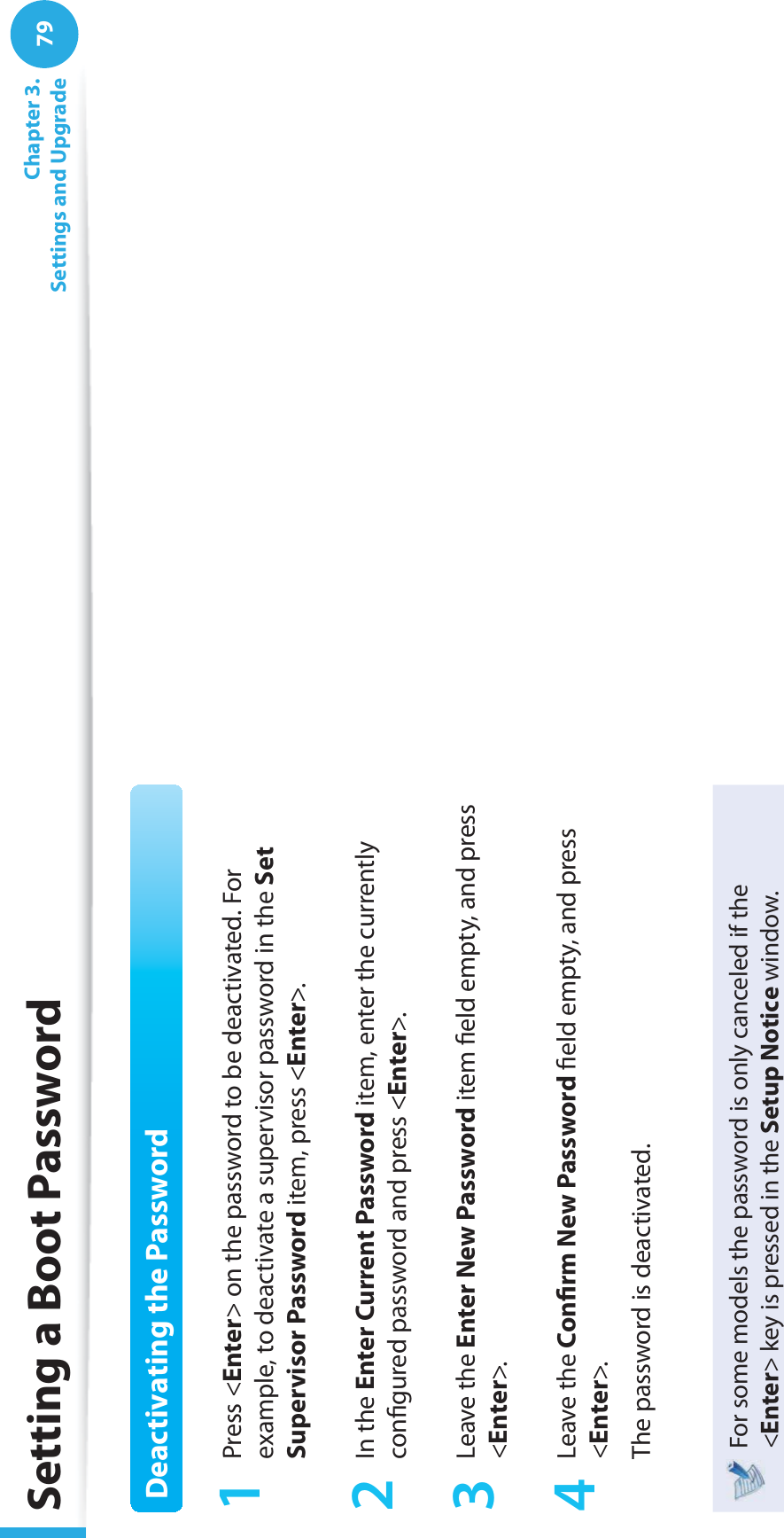 79 Chapter  3.Settings and UpgradeSetting a Boot PasswordDeactivating the Password1 Press &lt;Enter&gt; on the password to be deactivated. For example, to deactivate a supervisor password in the Set Supervisor Password item, press &lt;Enter&gt;.2 In the Enter Current Password item, enter the currently conﬁ gured password and press &lt;Enter&gt;.3 Leave the Enter New Password item ﬁ eld empty, and press &lt;Enter&gt;.4 Leave the Conﬁ rm New Password ﬁ eld empty, and press &lt;Enter&gt;.The password is deactivated.For some models the password is only canceled if the &lt;Enter&gt; key is pressed in the Setup Notice window.
