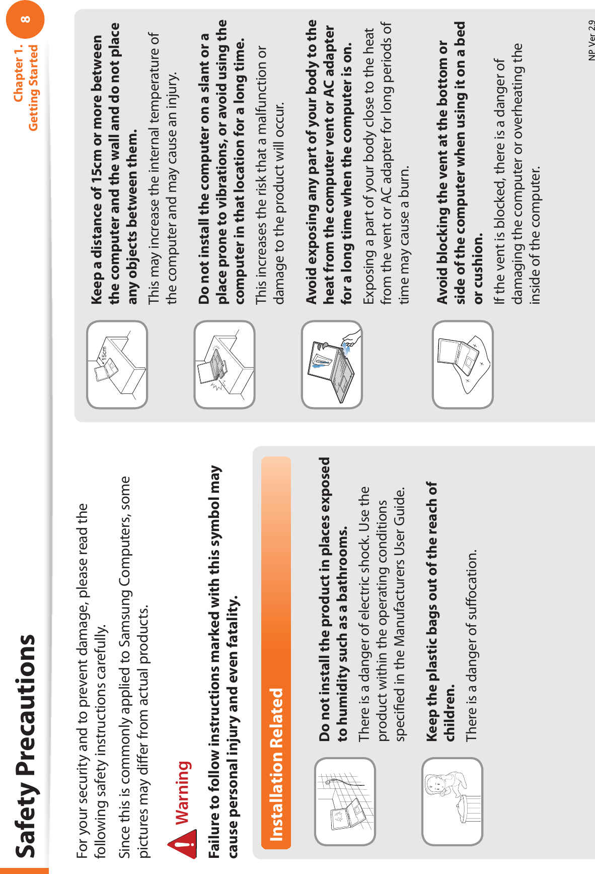 8Chapter 1. Getting StartedInstallation RelatedDo not install the product in places exposed to humidity such as a bathrooms.There is a danger of electric shock. Use the product within the operating conditions speciﬁed in the Manufacturers User Guide.Keep the plastic bags out of the reach of children.There is a danger of suﬀocation.Safety PrecautionsKeep a distance of 15cm or more between the computer and the wall and do not place any objects between them.This may increase the internal temperature of the computer and may cause an injury.Do not install the computer on a slant or a place prone to vibrations, or avoid using the computer in that location for a long time.This increases the risk that a malfunction or damage to the product will occur.Avoid exposing any part of your body to the heat from the computer vent or AC adapter for a long time when the computer is on.Exposing a part of your body close to the heat from the vent or AC adapter for long periods of time may cause a burn.Avoid blocking the vent at the bottom or side of the computer when using it on a bed or cushion.If the vent is blocked, there is a danger of damaging the computer or overheating the inside of the computer.For your security and to prevent damage, please read the following safety instructions carefully.Since this is commonly applied to Samsung Computers, some pictures may diﬀer from actual products. WarningFailure to follow instructions marked with this symbol may cause personal injury and even fatality.139HU