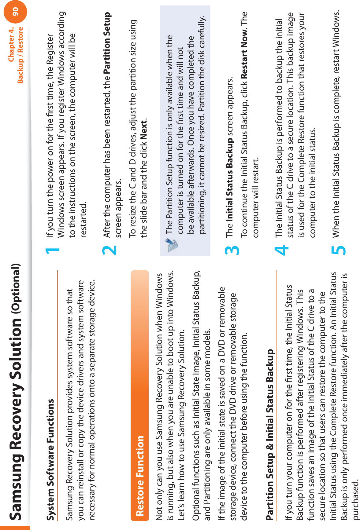 90Chapter 4.  Backup / RestoreSystem Software FunctionsSamsung Recovery Solution provides system software so that you can reinstall or copy the device drivers and system software necessary for normal operations onto a separate storage device.Restore FunctionNot only can you use Samsung Recovery Solution when Windows is running, but also when you are unable to boot up into Windows. Let’s learn how to use Samsung Recovery Solution.Optional functions such as Initial State Image, Initial Status Backup, and Partitioning are only available in some models.If the image of the initial state is saved on a DVD or removable storage device, connect the DVD drive or removable storage device to the computer before using the function.Partition Setup &amp; Initial Status BackupIf you turn your computer on for the ﬁ rst time, the Initial Status Backup function is performed after registering Windows. This function saves an image of the Initial Status of the C drive to a secure location so that users can restore the computer to the Initial Status using the Complete Restore function. An Initial Status Backup is only performed once immediately after the computer is purchased.1  If you turn the power on for the ﬁ rst time, the Register Windows screen appears. If you register Windows according to the instructions on the screen, the computer will be restarted.2  After the computer has been restarted, the Partition Setup screen appears. To resize the C and D drives, adjust the partition size using the slide bar and the click Next.The Partition Setup function is only available when the computer is turned on for the ﬁ rst time and will not be available afterwards. Once you have completed the partitioning, it cannot be resized. Partition the disk carefully.3 The Initial Status Backup screen appears. To continue the Initial Status Backup, click Restart Now. The computer will restart.4  The Initial Status Backup is performed to backup the initial status of the C drive to a secure location. This backup image is used for the Complete Restore function that restores your computer to the initial status.5  When the Initial Status Backup is complete, restart Windows.Samsung Recovery Solution (Optional)