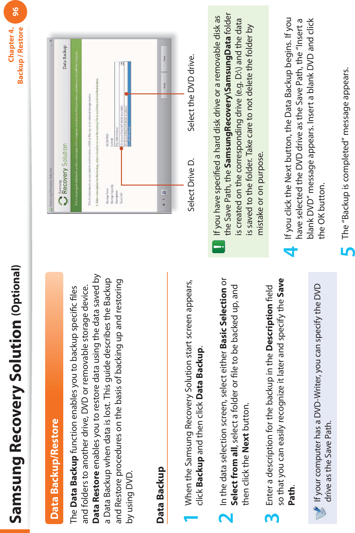 96Chapter 4.  Backup / RestoreData Backup/RestoreThe Data Backup function enables you to backup speciﬁ c ﬁ les and folders to another drive, DVD or removable storage device. Data Restore enables you to restore data using the data saved by a Data Backup when data is lost. This guide describes the Backup and Restore procedures on the basis of backing up and restoring by using DVD.Data Backup1  When the Samsung Recovery Solution start screen appears, click Backup and then click Data Backup.2  In the data selection screen, select either Basic Selection or Select from all, select a folder or ﬁ le to be backed up, and then click the Next button.3  Enter a description for the backup in the Description ﬁ eld so that you can easily recognize it later and specify the Save Path. If your computer has a DVD-Writer, you can specify the DVD drive as the Save Path.Select Drive D. Select the DVD drive.If you have speciﬁ ed a hard disk drive or a removable disk as the Save Path, the SamsungRecovery\SamsungData folder is created on the corresponding drive (e.g. D:\) and the data is saved to the folder. Take care to not delete the folder by mistake or on purpose.4  If you click the Next button, the Data Backup begins. If you have selected the DVD drive as the Save Path, the “Insert a blank DVD” message appears. Insert a blank DVD and click the OK button.5  The “Backup is completed” message appears.Samsung Recovery Solution (Optional)