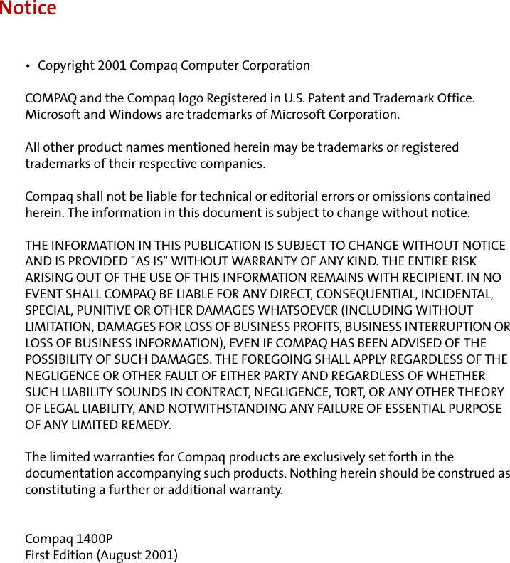 Notice•  Copyright 2001 Compaq Computer CorporationCOMPAQ and the Compaq logo Registered in U.S. Patent and Trademark Office.Microsoft and Windows are trademarks of Microsoft Corporation.All other product names mentioned herein may be trademarks or registered trademarks of their respective companies. Compaq shall not be liable for technical or editorial errors or omissions contained herein. The information in this document is subject to change without notice.THE INFORMATION IN THIS PUBLICATION IS SUBJECT TO CHANGE WITHOUT NOTICE AND IS PROVIDED &quot;AS IS&quot; WITHOUT WARRANTY OF ANY KIND. THE ENTIRE RISK ARISING OUT OF THE USE OF THIS INFORMATION REMAINS WITH RECIPIENT. IN NO EVENT SHALL COMPAQ BE LIABLE FOR ANY DIRECT, CONSEQUENTIAL, INCIDENTAL, SPECIAL, PUNITIVE OR OTHER DAMAGES WHATSOEVER (INCLUDING WITHOUT LIMITATION, DAMAGES FOR LOSS OF BUSINESS PROFITS, BUSINESS INTERRUPTION OR LOSS OF BUSINESS INFORMATION), EVEN IF COMPAQ HAS BEEN ADVISED OF THE POSSIBILITY OF SUCH DAMAGES. THE FOREGOING SHALL APPLY REGARDLESS OF THE NEGLIGENCE OR OTHER FAULT OF EITHER PARTY AND REGARDLESS OF WHETHER SUCH LIABILITY SOUNDS IN CONTRACT, NEGLIGENCE, TORT, OR ANY OTHER THEORY OF LEGAL LIABILITY, AND NOTWITHSTANDING ANY FAILURE OF ESSENTIAL PURPOSE OF ANY LIMITED REMEDY.The limited warranties for Compaq products are exclusively set forth in the documentation accompanying such products. Nothing herein should be construed as constituting a further or additional warranty.Compaq 1400PFirst Edition (August 2001)