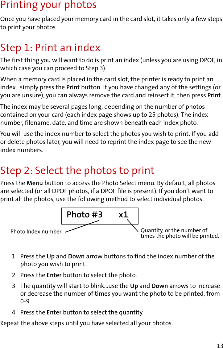 13Printing your photosOnce you have placed your memory card in the card slot, it takes only a few steps to print your photos.Step 1: Print an indexThe first thing you will want to do is print an index (unless you are using DPOF, in which case you can proceed to Step 3). When a memory card is placed in the card slot, the printer is ready to print an index...simply press the Print button. If you have changed any of the settings (or you are unsure), you can always remove the card and reinsert it, then press Print.The index may be several pages long, depending on the number of photos contained on your card (each index page shows up to 25 photos). The index number, filename, date, and time are shown beneath each index photo.You will use the index number to select the photos you wish to print. If you add or delete photos later, you will need to reprint the index page to see the new index numbers.Step 2: Select the photos to printPress the Menu button to access the Photo Select menu. By default, all photos are selected (or all DPOF photos, if a DPOF file is present). If you don’t want to print all the photos, use the following method to select individual photos:1 Press the Up and Down arrow buttons to find the index number of the photo you wish to print.2 Press the Enter button to select the photo.3 The quantity will start to blink...use the Up and Down arrows to increase or decrease the number of times you want the photo to be printed, from 0-9.4 Press the Enter button to select the quantity.Repeat the above steps until you have selected all your photos.Photo #3        x1Quantity, or the number of times the photo will be printed.Photo Index number
