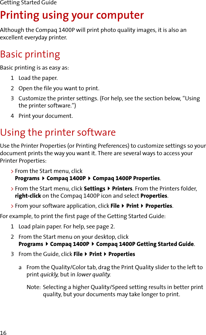 Getting Started Guide16Printing using your computerAlthough the Compaq 1400P will print photo quality images, it is also an excellent everyday printer.Basic printingBasic printing is as easy as:1 Load the paper.2 Open the file you want to print.3 Customize the printer settings. (For help, see the section below, “Using the printer software.”)4 Print your document.Using the printer softwareUse the Printer Properties (or Printing Preferences) to customize settings so your document prints the way you want it. There are several ways to access your Printer Properties:&gt;From the Start menu, click Programs  Compaq 1400P   Compaq 1400P Properties.&gt;From the Start menu, click Settings   Printers. From the Printers folder, right-click on the Compaq 1400P icon and select Properties.&gt;From your software application, click File  Print  Properties.For example, to print the first page of the Getting Started Guide:1 Load plain paper. For help, see page 2.2 From the Start menu on your desktop, click Programs  Compaq 1400P   Compaq 1400P Getting Started Guide.3 From the Guide, click File  Print  Propertiesa From the Quality/Color tab, drag the Print Quality slider to the left to print quickly, but in lower quality.Note: Selecting a higher Quality/Speed setting results in better print quality, but your documents may take longer to print.