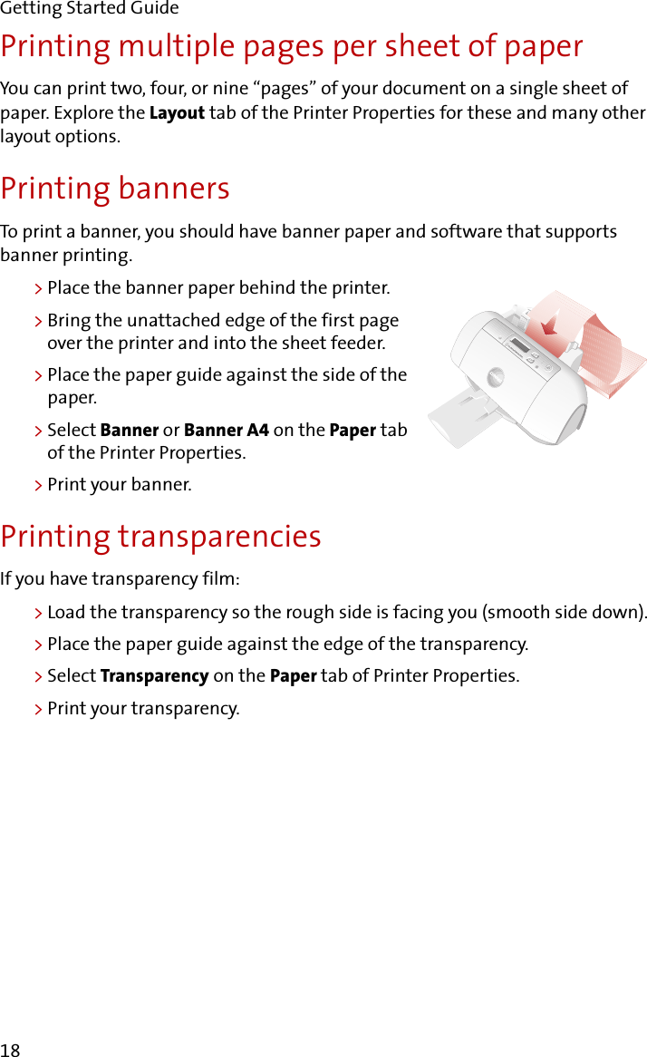 Getting Started Guide18Printing multiple pages per sheet of paperYou can print two, four, or nine “pages” of your document on a single sheet of paper. Explore the Layout tab of the Printer Properties for these and many other layout options.Printing bannersTo print a banner, you should have banner paper and software that supports banner printing.&gt;Place the banner paper behind the printer.&gt;Bring the unattached edge of the first page over the printer and into the sheet feeder.&gt;Place the paper guide against the side of the paper.&gt;Select Banner or Banner A4 on the Paper tab of the Printer Properties.&gt;Print your banner.Printing transparenciesIf you have transparency film:&gt;Load the transparency so the rough side is facing you (smooth side down).&gt;Place the paper guide against the edge of the transparency.&gt;Select Transparency on the Paper tab of Printer Properties.&gt;Print your transparency.