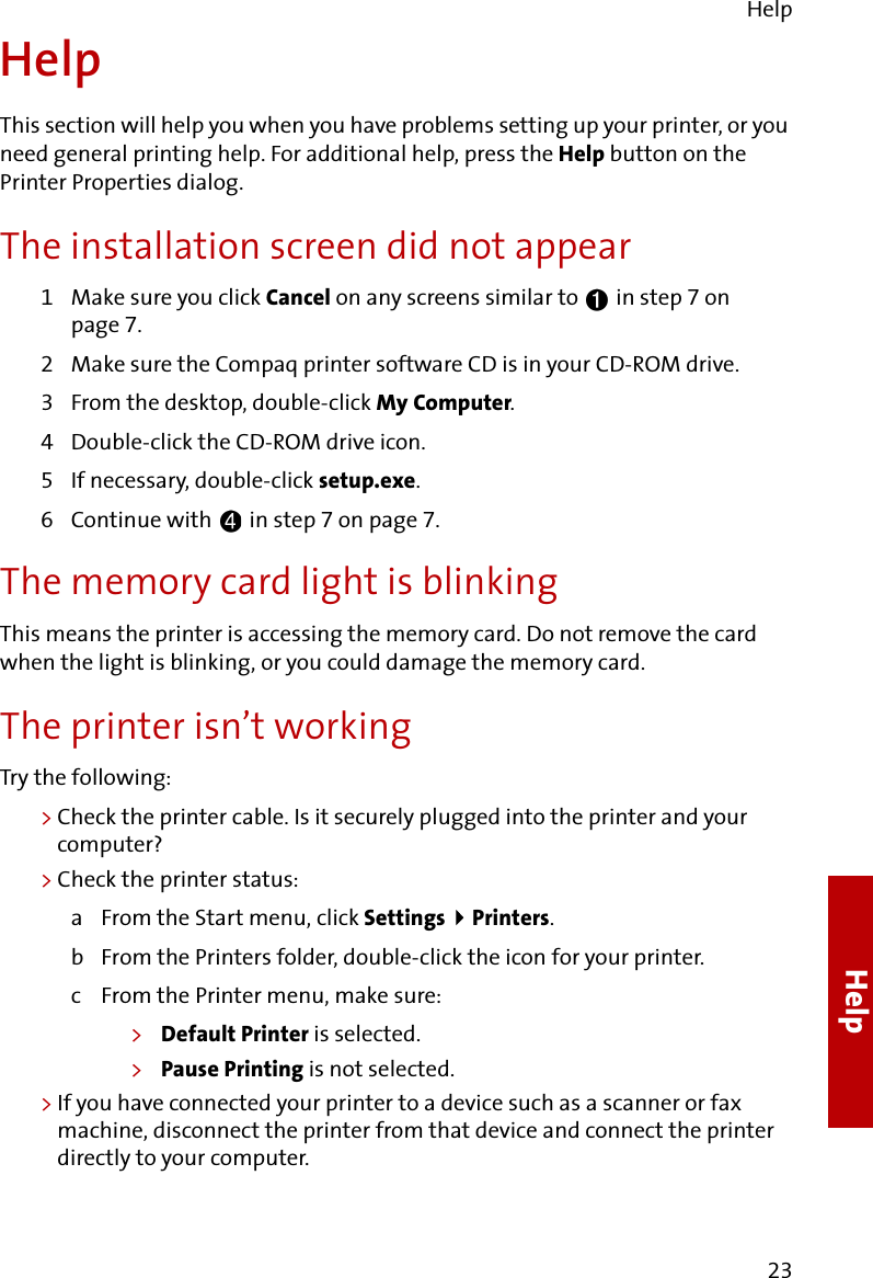 Help23HelpHelpThis section will help you when you have problems setting up your printer, or you need general printing help. For additional help, press the Help button on the Printer Properties dialog.The installation screen did not appear1Make sure you click Cancel on any screens similar to   in step 7 on page 7.2 Make sure the Compaq printer software CD is in your CD-ROM drive.3 From the desktop, double-click My Computer.4 Double-click the CD-ROM drive icon.5 If necessary, double-click setup.exe.6 Continue with   in step 7 on page 7.The memory card light is blinkingThis means the printer is accessing the memory card. Do not remove the card when the light is blinking, or you could damage the memory card.The printer isn’t workingTry the following:&gt;Check the printer cable. Is it securely plugged into the printer and your computer?&gt;Check the printer status:a From the Start menu, click Settings  Printers.b From the Printers folder, double-click the icon for your printer.c From the Printer menu, make sure:&gt;Default Printer is selected.&gt;Pause Printing is not selected.&gt;If you have connected your printer to a device such as a scanner or fax machine, disconnect the printer from that device and connect the printer directly to your computer.