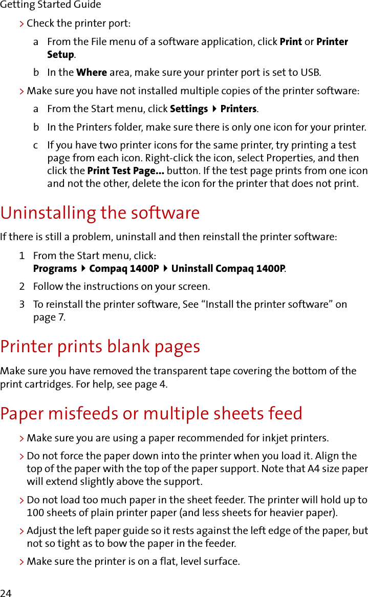 Getting Started Guide24&gt;Check the printer port:a From the File menu of a software application, click Print or Printer Setup.bIn the Where area, make sure your printer port is set to USB.&gt;Make sure you have not installed multiple copies of the printer software:a From the Start menu, click Settings   Printers.b In the Printers folder, make sure there is only one icon for your printer.c If you have two printer icons for the same printer, try printing a test page from each icon. Right-click the icon, select Properties, and then click the Print Test Page... button. If the test page prints from one icon and not the other, delete the icon for the printer that does not print.Uninstalling the softwareIf there is still a problem, uninstall and then reinstall the printer software:1 From the Start menu, click:Programs   Compaq 1400P   Uninstall Compaq 1400P.2 Follow the instructions on your screen.3 To reinstall the printer software, See “Install the printer software” on page 7.Printer prints blank pagesMake sure you have removed the transparent tape covering the bottom of the print cartridges. For help, see page 4.Paper misfeeds or multiple sheets feed&gt;Make sure you are using a paper recommended for inkjet printers.&gt;Do not force the paper down into the printer when you load it. Align the top of the paper with the top of the paper support. Note that A4 size paper will extend slightly above the support.&gt;Do not load too much paper in the sheet feeder. The printer will hold up to 100 sheets of plain printer paper (and less sheets for heavier paper).&gt;Adjust the left paper guide so it rests against the left edge of the paper, but not so tight as to bow the paper in the feeder.&gt;Make sure the printer is on a flat, level surface.