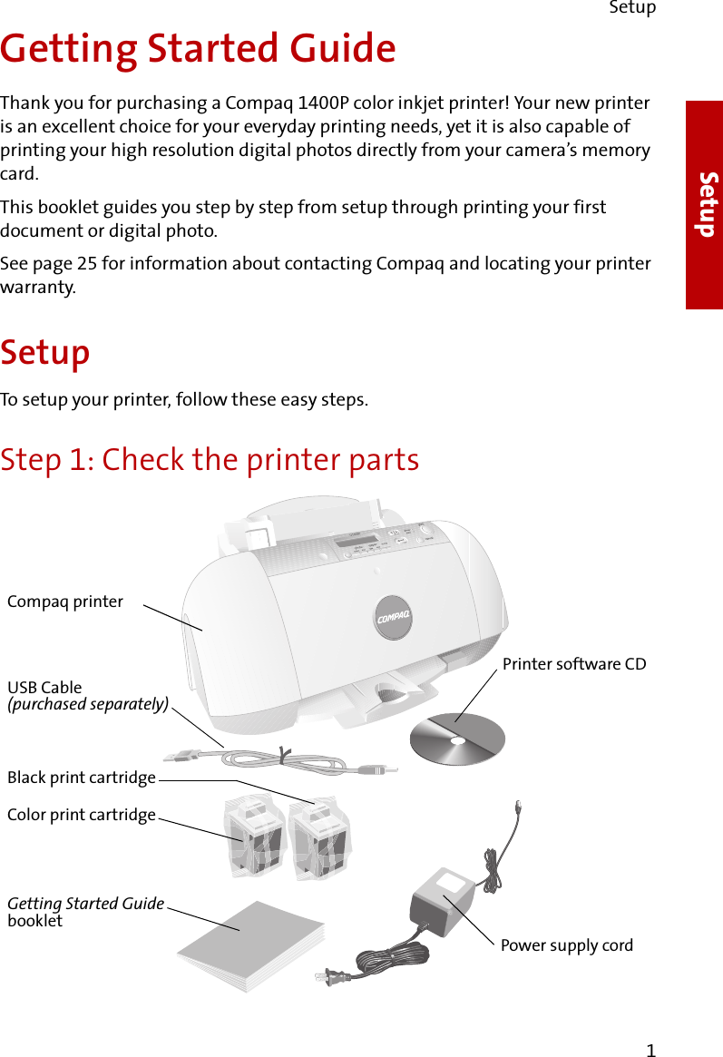 Setup1SetupGetting Started GuideThank you for purchasing a Compaq 1400P color inkjet printer! Your new printer is an excellent choice for your everyday printing needs, yet it is also capable of printing your high resolution digital photos directly from your camera’s memory card.This booklet guides you step by step from setup through printing your first document or digital photo.See page 25 for information about contacting Compaq and locating your printer warranty.SetupTo setup your printer, follow these easy steps.Step 1: Check the printer partsPrinter software CDUSB Cable(purchased separately)Black print cartridgeGetting Started Guide bookletPower supply cordCompaq printerColor print cartridge