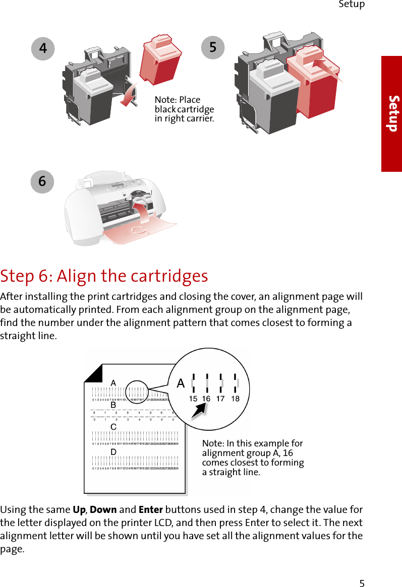 Setup5SetupStep 6: Align the cartridgesAfter installing the print cartridges and closing the cover, an alignment page will be automatically printed. From each alignment group on the alignment page, find the number under the alignment pattern that comes closest to forming a straight line. Using the same Up, Down and Enter buttons used in step 4, change the value for the letter displayed on the printer LCD, and then press Enter to select it. The next alignment letter will be shown until you have set all the alignment values for the page.4Note: Place black cartridge in right carrier.56Note: In this example for alignment group A, 16 comes closest to forming a straight line.