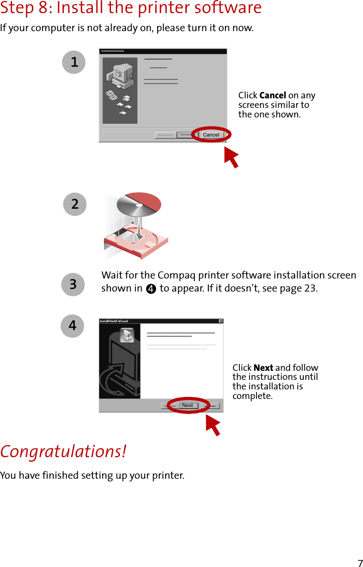 7Step 8: Install the printer softwareIf your computer is not already on, please turn it on now.Wait for the Compaq printer software installation screen shown in   to appear. If it doesn’t, see page 23.Congratulations!You have finished setting up your printer.Click Cancel on any screens similar to the one shown.1Cancel234NextClick Next and follow the instructions until the installation is complete.