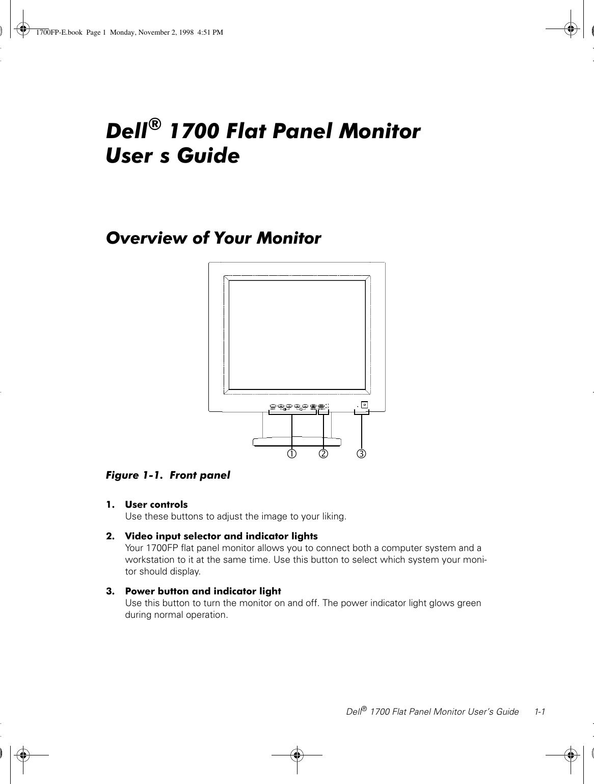 Dell® 1700 Flat Panel Monitor User’s Guide 1-1Dell® 1700 Flat Panel Monitor User’s GuideOverview of Your MonitorFigure 1-1.  Front panel1. User controlsUse these buttons to adjust the image to your liking.2. Video input selector and indicator lightsYour 1700FP flat panel monitor allows you to connect both a computer system and a workstation to it at the same time. Use this button to select which system your moni-tor should display.3. Power button and indicator lightUse this button to turn the monitor on and off. The power indicator light glows green during normal operation.•‚ƒ1700FP-E.book  Page 1  Monday, November 2, 1998  4:51 PM