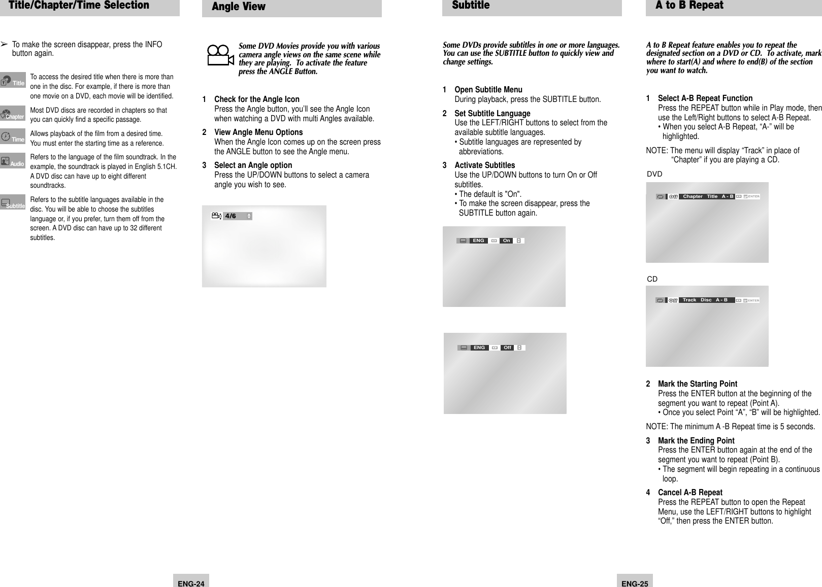 ENG-25ENG-24Angle View SubtitleSome DVD Movies provide you with variouscamera angle views on the same scene whilethey are playing.  To activate the featurepress the ANGLE Button.1 Check for the Angle IconPress the Angle button, you’ll see the Angle Icon when watching a DVD with multi Angles available.2 View Angle Menu OptionsWhen the Angle Icon comes up on the screen pressthe ANGLE button to see the Angle menu.3 Select an Angle optionPress the UP/DOWN buttons to select a camera angle you wish to see.Some DVDs provide subtitles in one or more languages.You can use the SUBTITLE button to quickly view andchange settings.1 Open Subtitle MenuDuring playback, press the SUBTITLE button.2 Set Subtitle LanguageUse the LEFT/RIGHT buttons to select from the available subtitle languages.• Subtitle languages are represented by abbreviations.3 Activate SubtitlesUse the UP/DOWN buttons to turn On or Off subtitles.• The default is &quot;On&quot;.• To make the screen disappear, press the SUBTITLE button again.ENG OnENG OffTitle/Chapter/Time Selection➢To make the screen disappear, press the INFO button again.To access the desired title when there is more thanone in the disc. For example, if there is more thanone movie on a DVD, each movie will be identified.Most DVD discs are recorded in chapters so thatyou can quickly find a specific passage.Allows playback of the film from a desired time.You must enter the starting time as a reference.Refers to the language of the film soundtrack. In theexample, the soundtrack is played in English 5.1CH.A DVD disc can have up to eight differentsoundtracks.Refers to the subtitle languages available in thedisc. You will be able to choose the subtitleslanguage or, if you prefer, turn them off from thescreen. A DVD disc can have up to 32 differentsubtitles.TitleChapterTimeAudioSubtitleA to B RepeatA to B Repeat feature enables you to repeat thedesignated section on a DVD or CD.  To activate, markwhere to start(A) and where to end(B) of the sectionyou want to watch.1 Select A-B Repeat FunctionPress the REPEAT button while in Play mode, then use the Left/Right buttons to select A-B Repeat.• When you select A-B Repeat, “A-” will be highlighted.NOTE: The menu will display “Track” in place of “Chapter” if you are playing a CD.2 Mark the Starting PointPress the ENTER button at the beginning of the segment you want to repeat (Point A).• Once you select Point “A”, “B” will be highlighted.NOTE: The minimum A -B Repeat time is 5 seconds. 3 Mark the Ending PointPress the ENTER button again at the end of the segment you want to repeat (Point B).• The segment will begin repeating in a continuous loop.4 Cancel A-B RepeatPress the REPEAT button to open the Repeat Menu, use the LEFT/RIGHT buttons to highlight “Off,” then press the ENTER button.Off Track   Disc   A - BOff Chapter   Title   A - BDVDCD