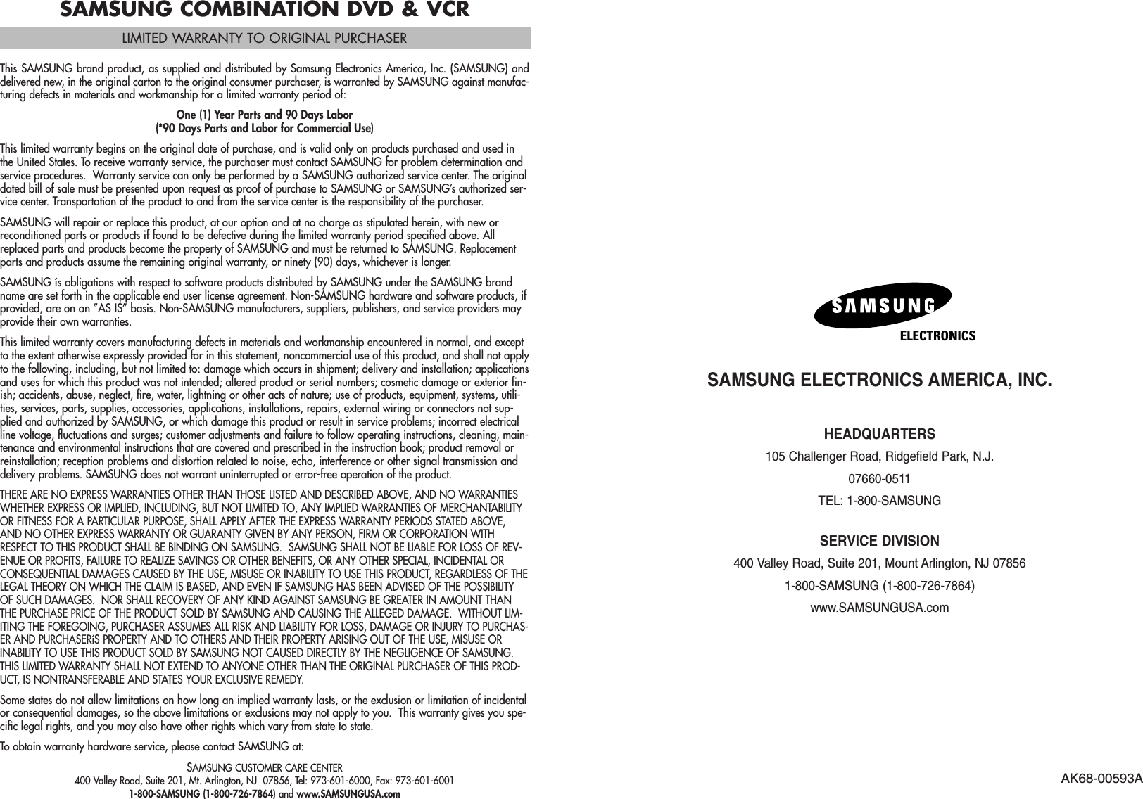 SAMSUNG ELECTRONICS AMERICA, INC.HEADQUARTERS 105 Challenger Road, Ridgefield Park, N.J. 07660-0511TEL: 1-800-SAMSUNGSERVICE DIVISION400 Valley Road, Suite 201, Mount Arlington, NJ 07856 1-800-SAMSUNG (1-800-726-7864)www.SAMSUNGUSA.comAK68-00593AELECTRONICSSAMSUNG COMBINATION DVD &amp; VCRLIMITED WARRANTY TO ORIGINAL PURCHASERThis SAMSUNG brand product, as supplied and distributed by Samsung Electronics America, Inc. (SAMSUNG) anddelivered new, in the original carton to the original consumer purchaser, is warranted by SAMSUNG against manufac-turing defects in materials and workmanship for a limited warranty period of:One (1) Year Parts and 90 Days Labor(*90 Days Parts and Labor for Commercial Use)This limited warranty begins on the original date of purchase, and is valid only on products purchased and used inthe United States. To receive warranty service, the purchaser must contact SAMSUNG for problem determination andservice procedures.  Warranty service can only be performed by a SAMSUNG authorized service center. The originaldated bill of sale must be presented upon request as proof of purchase to SAMSUNG or SAMSUNG’s authorized ser-vice center. Transportation of the product to and from the service center is the responsibility of the purchaser.SAMSUNG will repair or replace this product, at our option and at no charge as stipulated herein, with new orreconditioned parts or products if found to be defective during the limited warranty period specified above. Allreplaced parts and products become the property of SAMSUNG and must be returned to SAMSUNG. Replacementparts and products assume the remaining original warranty, or ninety (90) days, whichever is longer.SAMSUNG ís obligations with respect to software products distributed by SAMSUNG under the SAMSUNG brandname are set forth in the applicable end user license agreement. Non-SAMSUNG hardware and software products, ifprovided, are on an ”AS IS” basis. Non-SAMSUNG manufacturers, suppliers, publishers, and service providers mayprovide their own warranties.This limited warranty covers manufacturing defects in materials and workmanship encountered in normal, and exceptto the extent otherwise expressly provided for in this statement, noncommercial use of this product, and shall not applyto the following, including, but not limited to: damage which occurs in shipment; delivery and installation; applicationsand uses for which this product was not intended; altered product or serial numbers; cosmetic damage or exterior fin-ish; accidents, abuse, neglect, fire, water, lightning or other acts of nature; use of products, equipment, systems, utili-ties, services, parts, supplies, accessories, applications, installations, repairs, external wiring or connectors not sup-plied and authorized by SAMSUNG, or which damage this product or result in service problems; incorrect electricalline voltage, fluctuations and surges; customer adjustments and failure to follow operating instructions, cleaning, main-tenance and environmental instructions that are covered and prescribed in the instruction book; product removal orreinstallation; reception problems and distortion related to noise, echo, interference or other signal transmission anddelivery problems. SAMSUNG does not warrant uninterrupted or error-free operation of the product.THERE ARE NO EXPRESS WARRANTIES OTHER THAN THOSE LISTED AND DESCRIBED ABOVE, AND NO WARRANTIESWHETHER EXPRESS OR IMPLIED, INCLUDING, BUT NOT LIMITED TO, ANY IMPLIED WARRANTIES OF MERCHANTABILITYOR FITNESS FOR A PARTICULAR PURPOSE, SHALL APPLY AFTER THE EXPRESS WARRANTY PERIODS STATED ABOVE,AND NO OTHER EXPRESS WARRANTY OR GUARANTY GIVEN BY ANY PERSON, FIRM OR CORPORATION WITHRESPECT TO THIS PRODUCT SHALL BE BINDING ON SAMSUNG.  SAMSUNG SHALL NOT BE LIABLE FOR LOSS OF REV-ENUE OR PROFITS, FAILURE TO REALIZE SAVINGS OR OTHER BENEFITS, OR ANY OTHER SPECIAL, INCIDENTAL ORCONSEQUENTIAL DAMAGES CAUSED BY THE USE, MISUSE OR INABILITY TO USE THIS PRODUCT, REGARDLESS OF THELEGAL THEORY ON WHICH THE CLAIM IS BASED, AND EVEN IF SAMSUNG HAS BEEN ADVISED OF THE POSSIBILITYOF SUCH DAMAGES.  NOR SHALL RECOVERY OF ANY KIND AGAINST SAMSUNG BE GREATER IN AMOUNT THANTHE PURCHASE PRICE OF THE PRODUCT SOLD BY SAMSUNG AND CAUSING THE ALLEGED DAMAGE.  WITHOUT LIM-ITING THE FOREGOING, PURCHASER ASSUMES ALL RISK AND LIABILITY FOR LOSS, DAMAGE OR INJURY TO PURCHAS-ER AND PURCHASERíS PROPERTY AND TO OTHERS AND THEIR PROPERTY ARISING OUT OF THE USE, MISUSE ORINABILITY TO USE THIS PRODUCT SOLD BY SAMSUNG NOT CAUSED DIRECTLY BY THE NEGLIGENCE OF SAMSUNG.THIS LIMITED WARRANTY SHALL NOT EXTEND TO ANYONE OTHER THAN THE ORIGINAL PURCHASER OF THIS PROD-UCT, IS NONTRANSFERABLE AND STATES YOUR EXCLUSIVE REMEDY.Some states do not allow limitations on how long an implied warranty lasts, or the exclusion or limitation of incidentalor consequential damages, so the above limitations or exclusions may not apply to you.  This warranty gives you spe-cific legal rights, and you may also have other rights which vary from state to state.To obtain warranty hardware service, please contact SAMSUNG at:SAMSUNG CUSTOMER CARE CENTER400 Valley Road, Suite 201, Mt. Arlington, NJ  07856, Tel: 973-601-6000, Fax: 973-601-60011-800-SAMSUNG (1-800-726-7864) and www.SAMSUNGUSA.com