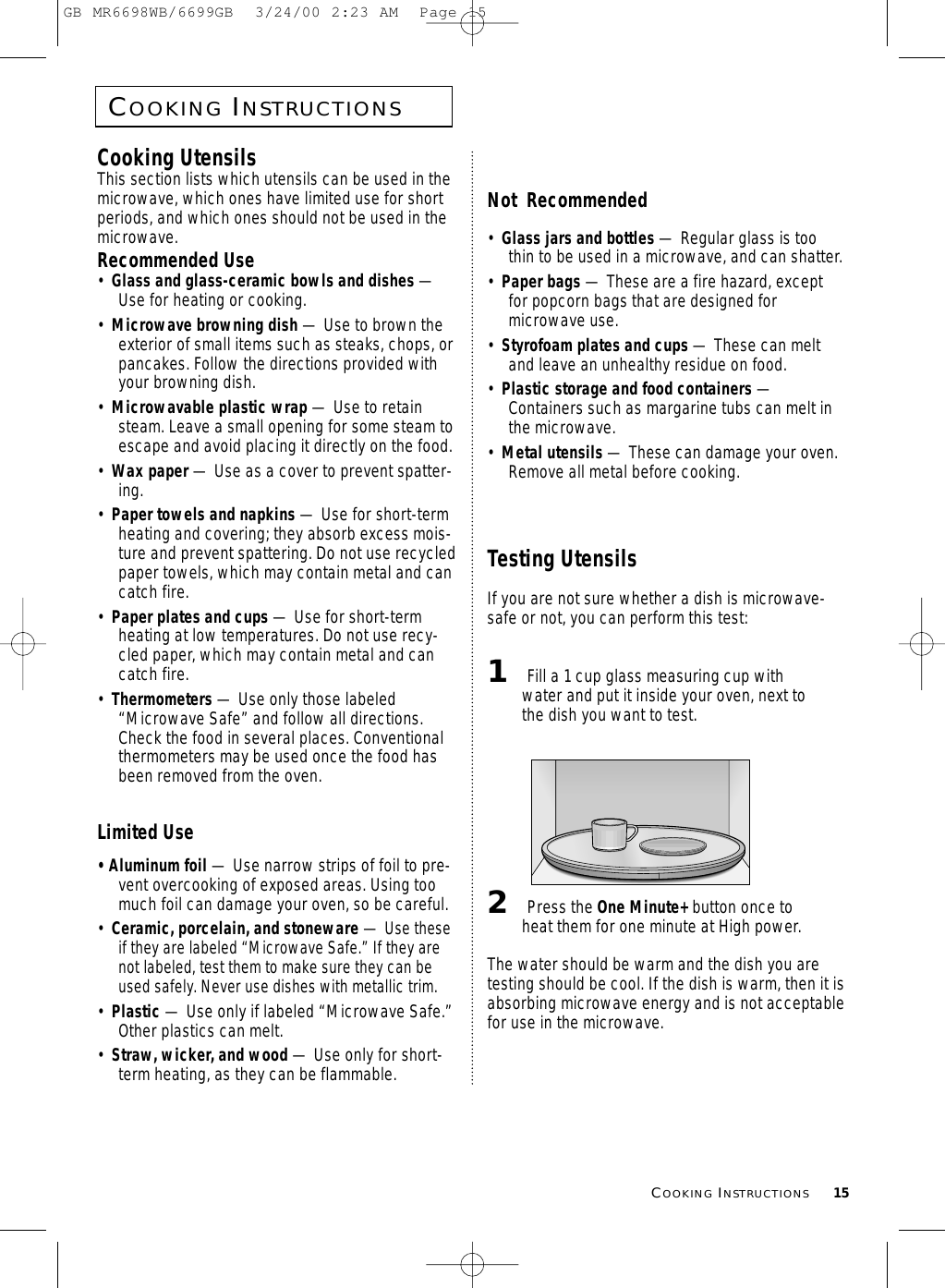 COOKINGINSTRUCTIONS15COOKINGINSTRUCTIONSCooking UtensilsThis section lists which utensils can be used in themicrowave, which ones have limited use for shortperiods, and which ones should not be used in themicrowave.Recommended Use•  Glass and glass-ceramic bowls and dishes —Use for heating or cooking.•  Microwave browning dish — Use to brown theexterior of small items such as steaks, chops, orpancakes. Follow the directions provided withyour browning dish.•  Microwavable plastic wrap — Use to retainsteam. Leave a small opening for some steam toescape and avoid placing it directly on the food.•  Wax paper — Use as a cover to prevent spatter-ing.•  Paper towels and napkins — Use for short-termheating and covering; they absorb excess mois-ture and prevent spattering. Do not use recycledpaper towels, which may contain metal and cancatch fire.•  Paper plates and cups — Use for short-termheating at low temperatures. Do not use recy-cled paper, which may contain metal and cancatch fire.•  Thermometers — Use only those labeled“Microwave Safe” and follow all directions.Check the food in several places. Conventionalthermometers may be used once the food hasbeen removed from the oven.Limited Use• Aluminum foil — Use narrow strips of foil to pre-vent overcooking of exposed areas. Using toomuch foil can damage your oven, so be careful.•  Ceramic, porcelain, and stoneware — Use theseif they are labeled “Microwave Safe.” If they arenot labeled, test them to make sure they can beused safely. Never use dishes with metallic trim.•  Plastic — Use only if labeled “Microwave Safe.”Other plastics can melt.•  Straw, wicker, and wood — Use only for short-term heating, as they can be flammable.Not  Recommended•  Glass jars and bottles — Regular glass is toothin to be used in a microwave, and can shatter.•  Paper bags — These are a fire hazard, exceptfor popcorn bags that are designed formicrowave use.•  Styrofoam plates and cups — These can meltand leave an unhealthy residue on food.•  Plastic storage and food containers —Containers such as margarine tubs can melt inthe microwave.•  Metal utensils — These can damage your oven.Remove all metal before cooking. Testing UtensilsIf you are not sure whether a dish is microwave-safe or not, you can perform this test:1Fill a 1 cup glass measuring cup withwater and put it inside your oven, next tothe dish you want to test.2Press the One Minute+ button once toheat them for one minute at High power.The water should be warm and the dish you aretesting should be cool. If the dish is warm, then it isabsorbing microwave energy and is not acceptablefor use in the microwave.GB MR6698WB/6699GB  3/24/00 2:23 AM  Page 15