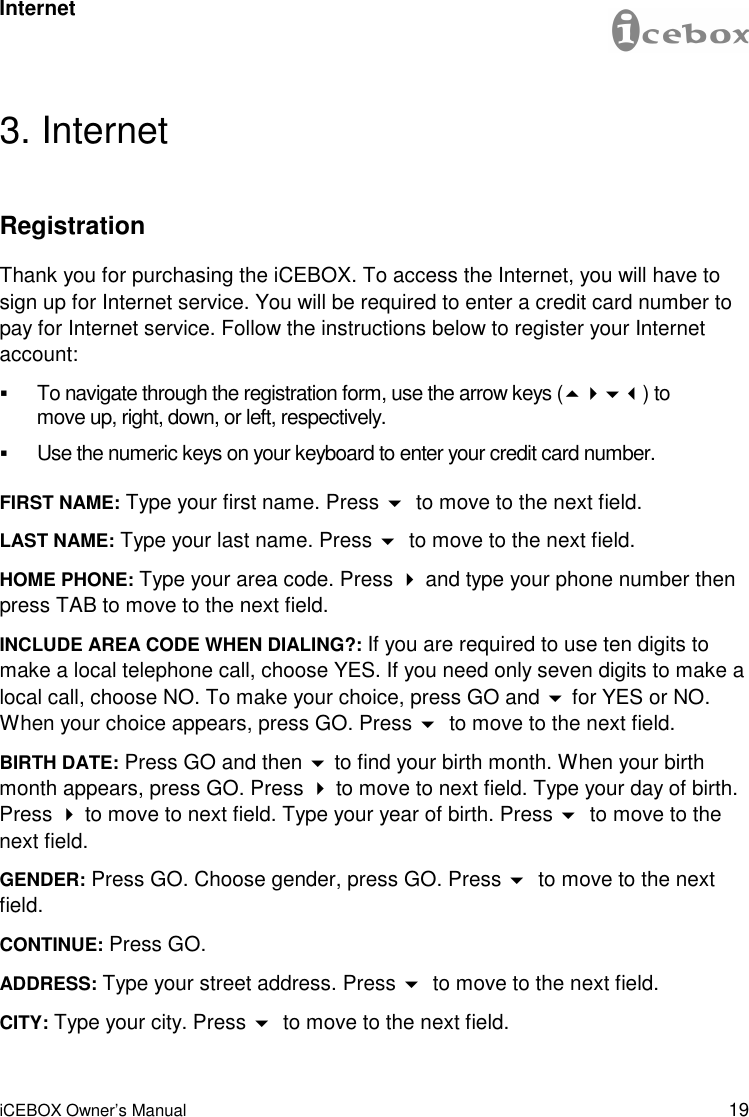 19 iCEBOX Owner’s Manual 3. Internet Registration Thank you for purchasing the iCEBOX. To access the Internet, you will have to sign up for Internet service. You will be required to enter a credit card number to pay for Internet service. Follow the instructions below to register your Internet account: !To navigate through the registration form, use the arrow keys (&quot;#$%) to move up, right, down, or left, respectively. !Use the numeric keys on your keyboard to enter your credit card number. FIRST NAME: Type your first name. Press $ to move to the next field. LAST NAME: Type your last name. Press $ to move to the next field. HOME PHONE: Type your area code. Press # and type your phone number then press TAB to move to the next field. INCLUDE AREA CODE WHEN DIALING?: If you are required to use ten digits to make a local telephone call, choose YES. If you need only seven digits to make a local call, choose NO. To make your choice, press GO and $ for YES or NO. When your choice appears, press GO. Press $ to move to the next field. BIRTH DATE: Press GO and then $ to find your birth month. When your birth month appears, press GO. Press # to move to next field. Type your day of birth. Press # to move to next field. Type your year of birth. Press $ to move to the next field. GENDER: Press GO. Choose gender, press GO. Press $ to move to the next field. CONTINUE: Press GO. ADDRESS: Type your street address. Press $ to move to the next field. CITY: Type your city. Press $ to move to the next field. Internet 